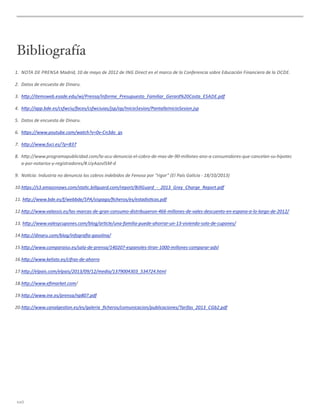 Bibliografía
1. NOTA	
  DE	
  PRENSA	
  Madrid,	
  10	
  de	
  mayo	
  de	
  2012	
  de	
  ING	
  Direct	
  en	
  el	
  marco	
  de	
  la	
  Conferencia	
  sobre	
  Educación	
  Financiera	
  de	
  la	
  OCDE.
2. Datos	
  de	
  encuesta	
  de	
  Dinaru.
3. hHp://itemsweb.esade.edu/wi/Prensa/Informe_Presupuesto_Familiar_Gerard%20Costa_ESADE.pdf
4. hHp://app.bde.es/csfwciu/faces/csfwciuias/jsp/op/InicioSesion/PantallaInicioSesion.jsp
5. Datos	
  de	
  encuesta	
  de	
  Dinaru.
6. hHps://www.youtube.com/watch?v=0v-­‐Cn3do_gs
7. hHp://www.fuci.es/?p=837
8. hHp://www.programapublicidad.com/la-­‐ocu-­‐denuncia-­‐el-­‐cobro-­‐de-­‐mas-­‐de-­‐90-­‐millones-­‐ano-­‐a-­‐consumidores-­‐que-­‐cancelan-­‐su-­‐hipotec
a-­‐por-­‐notarios-­‐y-­‐registradores/#.UyAazvl5M-­‐d
9. No_cia:	
  Industria	
  no	
  denuncia	
  los	
  cobros	
  indebidos	
  de	
  Fenosa	
  por	
  “rigor”	
  (El	
  País	
  Galicia	
  -­‐	
  18/10/2013)
10.hHps://s3.amazonaws.com/sta_c.billguard.com/report/BillGuard_-­‐_2013_Grey_Charge_Report.pdf
11.	
  hHp://www.bde.es/f/webbde/SPA/sispago/ﬁcheros/es/estadis_cas.pdf
12.hHp://www.valassis.es/las-­‐marcas-­‐de-­‐gran-­‐consumo-­‐distribuyeron-­‐466-­‐millones-­‐de-­‐vales-­‐descuento-­‐en-­‐espana-­‐a-­‐lo-­‐largo-­‐de-­‐2012/
13.	
  hHp://www.valesycupones.com/blog/ar_cle/una-­‐familia-­‐puede-­‐ahorrar-­‐un-­‐13-­‐viviendo-­‐solo-­‐de-­‐cupones/
14.hHp://dinaru.com/blog/infograﬁa-­‐gasolina/
15.hHp://www.comparaiso.es/sala-­‐de-­‐prensa/140207-­‐espanoles-­‐_ran-­‐1000-­‐millones-­‐comparar-­‐adsl
16.hHp://www.kelisto.es/cifras-­‐de-­‐ahorro
17.hHp://elpais.com/elpais/2013/09/12/media/1379004303_534724.html
18.hHp://www.eﬁmarket.com/
19.hHp://www.ine.es/prensa/np807.pdf
20.hHp://www.canalges_on.es/es/galeria_ﬁcheros/comunicacion/publicaciones/Tarifas_2013_CGb2.pdf
xxii
 