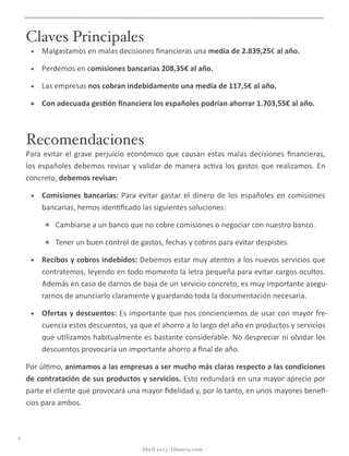 Claves Principales
• Malgastamos	
  en	
  malas	
  decisiones	
  ﬁnancieras	
  una	
  media	
  de	
  2.839,25€	
  al	
  año.
• Perdemos	
  en	
  comisiones	
  bancarias	
  208,35€	
  al	
  año.
• Las	
  empresas	
  nos	
  cobran	
  indebidamente	
  una	
  media	
  de	
  117,5€	
  al	
  año.
• Con	
  adecuada	
  ges5ón	
  ﬁnanciera	
  los	
  españoles	
  podrían	
  ahorrar	
  1.703,55€	
  al	
  año.
Recomendaciones
Para	
  evitar	
  el	
  grave	
  perjuicio	
  económico	
  que	
  causan	
  estas	
  malas	
  decisiones	
  ﬁnancieras,	
  los	
  
españoles	
  debemos	
  revisar	
  y	
  validar	
  de	
  manera	
  ac@va	
  los	
  gastos	
  que	
  realizamos.	
  En	
  con-­‐
creto,	
  debemos	
  revisar:
• Comisiones	
  bancarias:	
  Para	
  evitar	
  gastar	
  el	
  dinero	
  de	
  los	
  españoles	
  en	
  comisiones	
  
bancarias,	
  hemos	
  iden@ﬁcado	
  las	
  siguientes	
  soluciones:
✴ Cambiarse	
  a	
  un	
  banco	
  que	
  no	
  cobre	
  comisiones	
  o	
  negociar	
  con	
  nuestro	
  banco.
✴ Tener	
  un	
  buen	
  control	
  de	
  gastos,	
  fechas	
  y	
  cobros	
  para	
  evitar	
  despistes.
• Recibos	
  y	
  cobros	
  indebidos:	
  Debemos	
  estar	
  muy	
  atentos	
  a	
  los	
  nuevos	
  servicios	
  que	
  
contratemos,	
  leyendo	
  en	
  todo	
  momento	
  la	
  letra	
  pequeña	
  para	
  evitar	
  cargos	
  ocultos.	
  
Además	
  en	
  caso	
  de	
  darnos	
  de	
  baja	
  de	
  un	
  servicio	
  concreto,	
  es	
  muy	
  importante	
  asegu-­‐
rarnos	
  de	
  anunciarlo	
  claramente	
  y	
  guardando	
  toda	
  la	
  documentación	
  necesaria.
• Ofertas	
  y	
  descuentos:	
  Es	
  importante	
  que	
  nos	
  concienciemos	
  de	
  usar	
  con	
  mayor	
  fre-­‐
cuencia	
  estos	
  descuentos,	
  ya	
  que	
  el	
  ahorro	
  a	
  lo	
  largo	
  del	
  año	
  en	
  productos	
  y	
  servicios	
  
que	
  u@lizamos	
  habitualmente	
  es	
  bastante	
  considerable.	
  No	
  despreciar	
  ni	
  olvidar	
  los	
  
descuentos	
  provocaría	
  un	
  importante	
  ahorro	
  a	
  ﬁnal	
  de	
  año.
Por	
  úl@mo,	
  animamos	
  a	
  las	
  empresas	
  a	
  ser	
  mucho	
  más	
  claras	
  respecto	
  a	
  las	
  condiciones	
  
de	
  contratación	
  de	
  sus	
  productos	
  y	
  servicios.	
  Esto	
  redundará	
  en	
  una	
  mayor	
  aprecio	
  por	
  
parte	
  el	
  cliente	
  que	
  provocará	
  una	
  mayor	
  ﬁdelidad	
  y,	
  por	
  lo	
  tanto,	
  en	
  unos	
  mayores	
  beneﬁ-­‐
cios	
  para	
  ambos.
ii
Abril 2013 | Dinaru.com
 