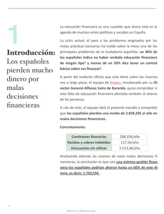 Introducción:
Los españoles
pierden mucho
dinero por
malas
decisiones
ﬁnancieras
1
La	
  educación	
  ﬁnanciera	
  es	
  una	
  cues@ón	
  que	
  ahora	
  está	
  en	
  la	
  
agenda	
  de	
  muchos	
  entes	
  polí@cos	
  y	
  sociales	
  en	
  España.	
  
La	
   crisis	
   actual,	
   el	
   paro	
   y	
   los	
   problemas	
   originados	
   por	
   las	
  
malas	
  prác@cas	
  bancarias	
  ha	
  traído	
  sobre	
  la	
  mesa	
  uno	
  de	
  los	
  
principales	
  problemas	
  de	
  la	
  ciudadanía	
  española:	
  un	
  46%	
  de	
  
los	
  españoles	
  indica	
  no	
  haber	
  recibido	
  educación	
  ﬁnanciera	
  
de	
   ningún	
   5po1	
   y	
   menos	
   de	
   un	
   50%	
   dice	
   tener	
   un	
   control	
  
básico	
  sobre	
  sus	
  ﬁnanzas2.
A	
  parte	
  del	
  evidente	
  efecto	
  que	
  esto	
  @ene	
  sobre	
  las	
  inversio-­‐
nes	
  a	
  largo	
  plazo,	
  el	
  equipo	
  de	
  Dinaru,	
  encabezado	
  por	
  su	
  Di-­‐
rector	
  General	
  Alfonso	
  Sainz	
  de	
  Baranda,	
  quiso	
  comprobar	
  si	
  
esta	
  falta	
  de	
  educación	
  ﬁnanciera	
  afectaba	
  también	
  al	
  ahorro	
  
de	
  las	
  personas.
A	
  raíz	
  de	
  esto,	
  el	
  equipo	
  ideó	
  el	
  presente	
  estudio	
  y	
  comprobó	
  
que	
  los	
  españoles	
  pierden	
  una	
  media	
  de	
  2.839,25€	
  al	
  año	
  en	
  
malas	
  decisiones	
  ﬁnancieras.	
  
Concretamente:	
  
Analizando	
   además	
   las	
   razones	
   de	
   estas	
   malas	
   decisiones	
   ﬁ-­‐
nancieras,	
  la	
  conclusión	
  es	
  que	
  con	
  una	
  mínima	
  ges5ón	
  ﬁnan-­‐
ciera	
  los	
  españoles	
  podrían	
  ahorrar	
  hasta	
  un	
  60%	
  de	
  este	
  di-­‐
nero,	
  es	
  decir,	
  1.703,55€.
Comisiones	
  Bancarias
Recibos	
  y	
  cobros	
  indebidos
Descuentos	
  sin	
  u5lizar
208,35€/año
117,5€/año
2.513,4€/año
3
Abril 2013 | Dinaru.com
 