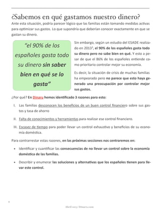 ¿Sabemos en qué gastamos nuestro dinero?
Ante	
  esta	
  situación,	
  podría	
  parecer	
  lógico	
  que	
  las	
  familias	
  están	
  tomando	
  medidas	
  ac@vas	
  
para	
  op@mizar	
  sus	
  gastos.	
  Lo	
  que	
  supondría	
  que	
  deberían	
  conocer	
  exactamente	
  en	
  que	
  se	
  
gastan	
  su	
  dinero.	
  
Sin	
  embargo,	
  según	
  un	
  estudio	
  del	
  ESADE	
  realiza-­‐
do	
  en	
  20133,	
  el	
  90%	
  de	
  los	
  españoles	
  gasta	
  todo	
  
su	
  dinero	
  pero	
  no	
  sabe	
  bien	
  en	
  qué.	
  Y	
  esto	
  a	
  pe-­‐
sar	
  de	
  que	
  el	
  86%	
  de	
  los	
  españoles	
  en@ende	
  co-­‐
mo	
  prioritario	
  controlar	
  mejor	
  su	
  economía.
Es	
  decir,	
  la	
  situación	
  de	
  crisis	
  de	
  muchas	
  familias	
  
ha	
  empeorado	
  pero	
  no	
  parece	
  que	
  esto	
  haya	
  ge-­‐
nerado	
   una	
   preocupación	
   por	
   controlar	
   mejor	
  
sus	
  gastos.	
  
¿Por	
  qué?	
  En	
  Dinaru	
  hemos	
  iden5ﬁcado	
  3	
  razones	
  para	
  esto:
I. 	
  Las	
  familias	
  desconocen	
  los	
  beneﬁcios	
  de	
  un	
  buen	
  control	
  ﬁnanciero	
  sobre	
  sus	
  gas-­‐
tos	
  y	
  tasa	
  de	
  ahorro
II. 	
  Falta	
  de	
  conocimientos	
  y	
  herramientas	
  para	
  realizar	
  ese	
  control	
  ﬁnanciero.
III. 	
  Escasez	
  de	
  @empo	
  para	
  poder	
  llevar	
  un	
  control	
  exhaus@vo	
  y	
  beneﬁcios	
  de	
  su	
  econo-­‐
mía	
  domés@ca.
Para	
  contrarrestar	
  estas	
  razones,	
  en	
  las	
  próximas	
  secciones	
  nos	
  centraremos	
  en:
• Iden@ﬁcar	
  y	
  cuan@ﬁcar	
  las	
  consecuencias	
  de	
  no	
  llevar	
  un	
  control	
  sobre	
  la	
  economía	
  
domés5ca	
  de	
  las	
  familias.
• Describir	
  y	
  enumerar	
  las	
  soluciones	
  y	
  alterna5vas	
  que	
  los	
  españoles	
  5enen	
  para	
  lle-­‐
var	
  este	
  control.
6
Abril 2013 | Dinaru.com
“el	
  90%	
  de	
  los	
  
españoles	
  gasta	
  todo	
  
su	
  dinero	
  sin	
  saber	
  
bien	
  en	
  qué	
  se	
  lo	
  
gasta”
 