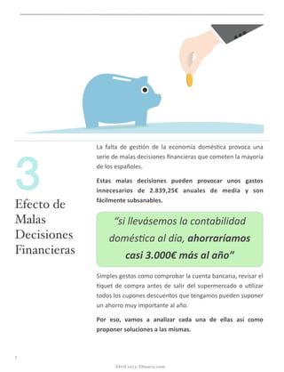 La	
   falta	
   de	
   ges@ón	
   de	
   la	
   economía	
   domés@ca	
   provoca	
   una	
  
serie	
  de	
  malas	
  decisiones	
  ﬁnancieras	
  que	
  cometen	
  la	
  mayoría	
  
de	
  los	
  españoles.	
  
Estas	
   malas	
   decisiones	
   pueden	
   provocar	
   unos	
   gastos	
  
innecesarios	
   de	
   2.839,25€	
   anuales	
   de	
   media	
   y	
   son	
  
fácilmente	
  subsanables.	
  
Simples	
  gestos	
  como	
  comprobar	
  la	
  cuenta	
  bancaria,	
  revisar	
  el	
  
gquet	
  de	
  compra	
  antes	
  de	
  salir	
  del	
  supermercado	
  o	
  u@lizar	
  
todos	
  los	
  cupones	
  descuentos	
  que	
  tengamos	
  pueden	
  suponer	
  
un	
  ahorro	
  muy	
  importante	
  al	
  año.	
  
Por	
   eso,	
   vamos	
   a	
   analizar	
   cada	
   una	
   de	
   ellas	
   así	
   como	
  
proponer	
  soluciones	
  a	
  las	
  mismas.
“si	
  llevásemos	
  la	
  contabilidad	
  
domés:ca	
  al	
  día,	
  ahorraríamos	
  
casi	
  3.000€	
  más	
  al	
  año”
7
Efecto de
Malas
Decisiones
Financieras
3
Abril 2013 | Dinaru.com
 