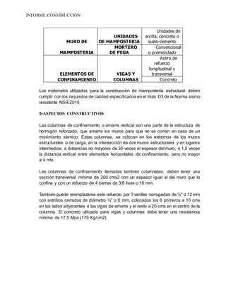 INFORME CONSTRUCCIÓN
MURO DE
UNIDADES
DE MAMPOSTERIA
Unidades de
arcilla, concreto o
suelo-cemento
MAMPOSTERIA
MORTERO
DE PEGA
Convencional
o premezclado
ELEMENTOS DE VIGAS Y
Acero de
refuerzo
longitudinal y
transversal
CONFINAMIENTO COLUMNAS Concreto
Los materiales utilizados para la construcción de mampostería estructural deben
cumplir con los requisitos de calidad especificados en el titulo D3 de la Norma sismo
resistente NSR-2010.
5-ASPECTOS CONSTRUCTIVOS
Las columnas de confinamiento o amarre vertical son una parte de la estructura de
hormigón reforzado, que amarra los muros para que no se corran en caso de un
movimiento sísmico. Estas columnas, se colocan en los extremos de los muros
estructurales o de carga, en la intersección de dos muros estructurales y en lugares
intermedios, a distancias no mayores de 35 veces el espesor del muro, o 1,5 veces
la distancia vertical entre elementos horizontales de confinamiento, pero no mayor
a 4 mts.
Las columnas de confinamiento llamadas también columnetas, deben tener una
sección transversal mínima de 200 cms2 con un espesor igual al del muro que lo
confina y con un refuerzo de 4 barras de 3/8 lisas o 10 mm.
También puede reemplazarse este refuerzo por 3 varillas corrugadas de ½" o 12 mm
con estribos cerrados de diámetro ¼" o 6 mm, colocados los 6 primeros a 10 cms
en los lados adyacentes a las vigas de amarre y el resto a 20 cms en el centro de la
columna. El concreto utilizado para vigas y columnas debe tener una resistencia
mínima de 17.5 Mpa (175 Kg/cm2).
 