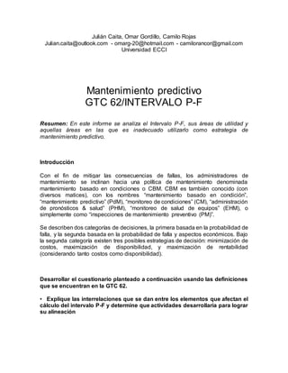 Julián Caita, Omar Gordillo, Camilo Rojas
Julian.caita@outlook.com - omarg-20@hotmail.com - camilorancor@gmail.com
Universidad ECCI
Mantenimiento predictivo
GTC 62/INTERVALO P-F
Resumen: En este informe se analiza el Intervalo P-F, sus áreas de utilidad y
aquellas áreas en las que es inadecuado utilizarlo como estrategia de
mantenimiento predictivo.
Introducción
Con el fin de mitigar las consecuencias de fallas, los administradores de
mantenimiento se inclinan hacia una política de mantenimiento denominada
mantenimiento basado en condiciones o CBM. CBM es también conocido (con
diversos matices), con los nombres “mantenimiento basado en condición”,
“mantenimiento predictivo” (PdM), “monitoreo de condiciones” (CM), “administración
de pronósticos & salud” (PHM), “monitoreo de salud de equipos” (EHM), o
simplemente como “inspecciones de mantenimiento preventivo (PM)”.
Se describen dos categorías de decisiones, la primera basada en la probabilidad de
falla, y la segunda basada en la probabilidad de falla y aspectos económicos. Bajo
la segunda categoría existen tres posibles estrategias de decisión: minimización de
costos, maximización de disponibilidad, y maximización de rentabilidad
(considerando tanto costos como disponibilidad).
Desarrollar el cuestionario planteado a continuación usando las definiciones
que se encuentran en la GTC 62.
• Explique las interrelaciones que se dan entre los elementos que afectan el
cálculo del intervalo P-F y determine que actividades desarrollaría para lograr
su alineación
 