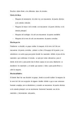 Resolver dudas frente a los diferentes tipos de circuitos
Lluvia de ideas
- Maqueta de monumento de cristo rey con mecanismo de puerta eléctrica
en la entrada vehicular.
- Maqueta de museo de la tertulia con mecanismo de puerta eléctrica en la
entrada principal.
- Maqueta del zoológico de cali con mecanismo de puerta enrollable
- Maqueta de la torre de cali con mecanismo de puerta corrediza
Diseño previo
Finalmente se decidió en grupo realizar la maqueta de la torre de Cali con
mecanismo de puerta corrediza, primero se hizo el bosquejo de la puerta y sus
alrededores en cartón paja para poder decidir los materiales debido al peso de los
materiales que conforman el circuito, se opto por varias alternativas para el
diseño de la torre y para poder dar el efecto espejo en sus caras, finalmente se
decidieron los materiales y el medio que usamos ( video ) para poder llevar a
cabo la maqueta.
Diseño definitivo
El diseño final fue una decisión en grupo, donde se acordó realizar la maqueta de
la torre de Cali con excepción de algunos detalles debido a que es una estructura
bastante compleja por su alrededores y creando un mecanismo de puerta eléctrica
en la entrada principal con un movimiento horizontal haciendo uso de los
materiales y herramientas adecuados.
 
