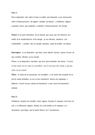 Fase 1:
Para comprender más sobre el tema se realizó una búsqueda y una observación
sobre el funcionamiento de algunos modelos de internet , y definimos algunos
conceptos claves que ayudarían a entender el funcionamiento del circuito.
Motor: es la parte sistemática de un sistema que causa que este funcione por
medio de la transformación de la energía ya sea eléctrica, luminosa o de
combustibles y muchas más en energía mecánica capaz de realizar un trabajo.
Interruptor: es un dispositivo que tiene como función desviar o parar el curso de
una corriente eléctrica en un circuito.
Poleas: es un dispositivo mecánico que sirve para transmitir una fuerza Consiste
en una rueda con un canal en su periferia, por el cual pasa una cuerda y que gira
sobre un eje central.
Piñón: la rueda de un mecanismo de cremallera o a la rueda más pequeña de un
par de ruedas dentadas, ya sea en una transmisión directa por engranaje o
indirecta a través de una cadena de transmisión o una correa de transmisión
dentada
Fase 2:
Finalmente después de consultar varios lugares basamos la maqueta en la torre de
cali, y se elaboraron algunos diseños de como podría ser la maqueta y su
mecanismo para lograr que la puerta hiciera los 3 movimientos.
 