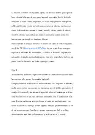 La maqueta se realizó con dos tablas triplex, una tabla de madera gruesa para la
base, palos de balso para la torre, papel tornasol, una unidad de dvd de donde
extrajimos el motor con sus engranajes, un mouse viejo para usar interruptores,
cables, cartón paja, pintura, personas de porcelanicron, silicona, marcadores,y
dentro de herramientas usamos el cautin, pomada, taladro, pistola de silicona,
mototool, alicates, destornilladores, caladora de madera, segueta entre otras
herramientas que cumplieron funciones básicas.
Para desarrollar el proyecto tomamos de muestra un video de youtube haciendo
uso de las TIC ( https://youtu.be/jvR3Aq3fjcs ) y con ayuda de personas con
experiencia utilizamos las herramientas, el modelo se desarrolló en grupo con
actividades designadas para cada integrante, para tener un producto final con una
puerta corrediza haciendo uso de los engranajes y motor.
Fase 4:
A continuación realizamos el proyecto teniendo en cuenta el uso adecuado de las
herramientas y las normas de seguridad industrial.
Para poder ejecutar un buen uso de las herramientas cada integrante se informo y
recibio conocimiento de personas con experiencia en este ámbito, aprendimos el
manejo del motortool y las normas de seguridad industrial básicas que se deben
saber haciendo uso de una ropa adecuada, aprendimos que es fundamental en la
parte de soldar cables que no se puede usar el cautin sin usar la pomada, y en
cuanto a la fijación y montaje tuvimos algunas falencias que internamente se ven
de mal aspecto pero en el producto e imagen externamente final se ve bien.
A continuación unas fotos de la estructura y las falencias en el montaje.
 