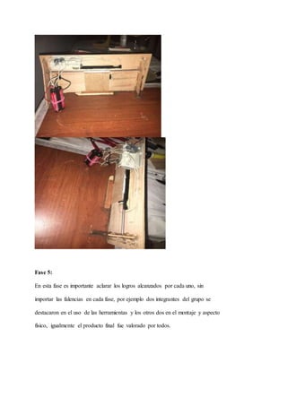 Fase 5:
En esta fase es importante aclarar los logros alcanzados por cada uno, sin
importar las falencias en cada fase, por ejemplo dos integrantes del grupo se
destacaron en el uso de las herramientas y los otros dos en el montaje y aspecto
físico, igualmente el producto final fue valorado por todos.
 