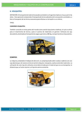 MAQUINARIAS Y EQUIPOS EN LA CONSTRUCCION 2014 I
C O N S T R U C C I Ó N I - I N G R I C A R D O S O S A S A N D O V A L Página 12
6. VOLQUETES:
DEFINICIÓN:El transporte de material excavadoavertederooal lugarde empleoesmuyusual enlas
obras. Esta operacióncomprende el transportede tierrassobrantesde la excavación a vertedero, o
bien el transporte de las tierras necesarias para efectuar un terraplén o un relleno.
TIPOS:
CAMIONES VOLQUETES:
También conocido en otras partes del mundo como camión basculante o bañera), el cual se utiliza
para el movimiento de tierras y para el acarreo de materiales en general. Vehículos de caja
descubierta,destinadosal transporte de cargassuperioresa500 Kg, siempre hande serbasculantes.
DÚMPER:
La máquina,empleadaentrabajosde obracivil, es autopropulsada sobre ruedas o cadenas con una
caja abiertaque,de manerasimilaral camiónvolquete,transporta,vuelcaoextiende materiales. La
utilización de este tipo de vehículos viene determinada por el material que se va a transportar, la
distancia que se ha de recorrer y el tipo de camino existente.
 