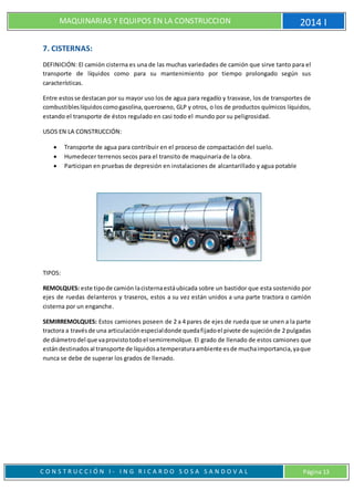 MAQUINARIAS Y EQUIPOS EN LA CONSTRUCCION 2014 I
C O N S T R U C C I Ó N I - I N G R I C A R D O S O S A S A N D O V A L Página 13
7. CISTERNAS:
DEFINICIÓN: El camión cisterna es una de las muchas variedades de camión que sirve tanto para el
transporte de líquidos como para su mantenimiento por tiempo prolongado según sus
características.
Entre estosse destacan por su mayor uso los de agua para regadío y trasvase, los de transportes de
combustibleslíquidoscomogasolina,queroseno, GLP y otros, o los de productos químicos líquidos,
estando el transporte de éstos regulado en casi todo el mundo por su peligrosidad.
USOS EN LA CONSTRUCCIÓN:
 Transporte de agua para contribuir en el proceso de compactación del suelo.
 Humedecer terrenos secos para el transito de maquinaria de la obra.
 Participan en pruebas de depresión en instalaciones de alcantarillado y agua potable
TIPOS:
REMOLQUES: este tipode camión lacisternaestáubicada sobre un bastidor que esta sostenido por
ejes de ruedas delanteros y traseros, estos a su vez están unidos a una parte tractora o camión
cisterna por un enganche.
SEMIRREMOLQUES: Estos camiones poseen de 2 a 4 pares de ejes de rueda que se unen a la parte
tractora a travésde una articulaciónespecialdonde quedafijadoel pivote de sujeciónde 2 pulgadas
de diámetrodel que vaprovistotodoel semirremolque. El grado de llenado de estos camiones que
estándestinadosal transporte de líquidosatemperaturaambiente esde muchaimportancia,yaque
nunca se debe de superar los grados de llenado.
 
