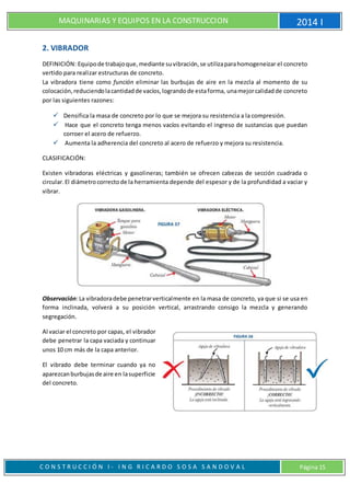 MAQUINARIAS Y EQUIPOS EN LA CONSTRUCCION 2014 I
C O N S T R U C C I Ó N I - I N G R I C A R D O S O S A S A N D O V A L Página 15
2. VIBRADOR
DEFINICIÓN: Equipode trabajoque,mediante suvibración,se utilizaparahomogeneizar el concreto
vertido para realizar estructuras de concreto.
La vibradora tiene como función eliminar las burbujas de aire en la mezcla al momento de su
colocación,reduciendolacantidadde vacíos,lograndode estaforma, unamejorcalidadde concreto
por las siguientes razones:
 Densifica la masa de concreto por lo que se mejora su resistencia a la compresión.
 Hace que el concreto tenga menos vacíos evitando el ingreso de sustancias que puedan
corroer el acero de refuerzo.
 Aumenta la adherencia del concreto al acero de refuerzo y mejora su resistencia.
CLASIFICACIÓN:
Existen vibradoras eléctricas y gasolineras; también se ofrecen cabezas de sección cuadrada o
circular.El diámetrocorrectode la herramienta depende del espesor y de la profundidad a vaciar y
vibrar.
Observación:La vibradoradebe penetrarverticalmente en la masa de concreto, ya que si se usa en
forma inclinada, volverá a su posición vertical, arrastrando consigo la mezcla y generando
segregación.
Al vaciar el concreto por capas, el vibrador
debe penetrar la capa vaciada y continuar
unos 10 cm más de la capa anterior.
El vibrado debe terminar cuando ya no
aparezcanburbujasde aire en lasuperficie
del concreto.
 
