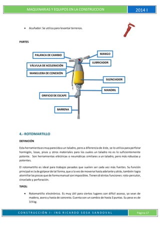 MAQUINARIAS Y EQUIPOS EN LA CONSTRUCCION 2014 I
C O N S T R U C C I Ó N I - I N G R I C A R D O S O S A S A N D O V A L Página 17
 Acuñador: Se utiliza para levantar terrenos.
PARTES
4.- ROTOMARTILLO
DEFINICIÓN
Esta herramientaesmuyparecidaa un taladro, pero a diferencia de éste, se lo utiliza para perforar
hormigón, losas, pisos y otros materiales para los cuales un taladro no es lo suficientemente
potente. Son herramientas eléctricas o neumáticas similares a un taladro, pero más robustas y
potentes.
El rotomartillo es ideal para trabajos pesados que suelen ser cada vez más fuertes. Su función
principal eslade golpearde tal forma,que a la vezde moverse hastaadelante yatrás,también logra
atornillarlaspiezasque de formamanual sonimposibles.Tienendistintas funciones: roto-percutor,
cincelado y perforación.
TIPOS:
 Rotomartillo electrónico. Es muy útil para ciertos lugares con difícil acceso, ya sean de
madera, acero y hasta de concreto. Cuenta con un cambio de hasta 3 puntas. Su peso es de
3.9 kg.
SILENCIADOR
MANDRIL
LUBRICADOR
BARRENA
ORIFICIO DE ESCAPE
MANGUERA DE CONEXIÓN
VÁLVULA DE ACELERACIÓN
PALANCA DE CAMBIO MANGO
 