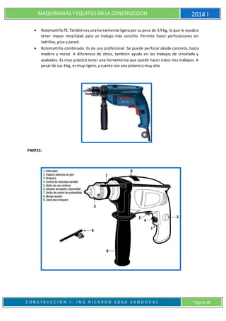 MAQUINARIAS Y EQUIPOS EN LA CONSTRUCCION 2014 I
C O N S T R U C C I Ó N I - I N G R I C A R D O S O S A S A N D O V A L Página 18
 RotomartilloTE.Tambiénesunaherramienta ligera por su peso de 3.9 kg, lo que le ayuda a
tener mayor movilidad para un trabajo más sencillo. Permite hacer perforaciones en
ladrillos, piso y pared.
 Rotomartillo combinado. Es de uso profesional. Se puede perforar desde concreto, hasta
madera y metal. A diferencia de otros, también ayuda en los trabajos de cincelado y
acabados. Es muy práctico tener una herramienta que puede hacer estos tres trabajos. A
pesar de sus 4 kg, es muy ligero, y cuenta con una potencia muy alta.
PARTES:
 