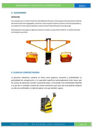 MAQUINARIAS Y EQUIPOS EN LA CONSTRUCCION 2014 I
C O N S T R U C C I Ó N I - I N G R I C A R D O S O S A S A N D O V A L Página 19
5.- ELEVADORES
DEFINICIÓN
Es una poleaconun motor eléctricoydosdepósitosde acero.Este equiposirve paraelevarmaterial
de construccióncomo agregados,cementouotrosequiposlivianos,asícomo concretopreparado;y
se instalaenel nivel superiordondeel motorelevael material hastael niveldeseado.
Este equipoesmuyseguroy agilizael avance enlaobra, ya que llevarmaterial anivelesmásaltos
entiemposmuycortos.
6. PLANCHA COMPACTADORA
La planchas vibratorias combina en forma única potencia, economía y confiabilidad. La
profundidad de compactación y la capacidad superficial extremadamente altos hacen que
los costos de operación resulten sumamente bajos. El resultado: Una rentabilidad imbatible
a la par de un confiable sistema de control electrónico que hace que esta potente máquina
no sólo sea confortable y simple de operar sino que también segura.
 
