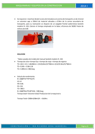MAQUINARIAS Y EQUIPOS EN LA CONSTRUCCION 2014 I
C O N S T R U C C I Ó N I - I N G R I C A R D O S O S A S A N D O V A L Página 21
2. Se requieren movilizar desde la zona de tronadura a la correa de transporte un de mineral
un volumen app a 250m3 de material ubicados a 0.5km de la correa secundaria de
transporte, para su realización se dispone de un cargador frontal subterráneo Sandvik
modelo Ih- 621; Calcule el tiempo empleado en la labor; eficiencia de 50/60. Factor de
relleno de 0.85
SOLUCION
*datos sacados de la tabla del manual Sandvik modelo Ih- 621
 Tiempo de ciclo= tiempo fijo + tiempo de viaje + tiempo de regreso
TC= (8.4 + 4.5 + 1.8)/60min + (0.5/8,4km/h)*60min+ (0.5/25.5km/h)*60min
TC= 0.245 + 3.58+1.18
TC= 5.005min= 300,3seg
 Calculo de rendimiento
R= (3600*VC*FR*FE)/TC
VC= 8
FR= 0.85
FE= 5/6
TC= 300.3
R= (3600*8m3*0.85*5/6) / 300.3seg
Tiempo total= Volumen total/ Produccion de la maquinaria
Tiempo Total= 2500m3/68m3/h = 36.8hrs
 