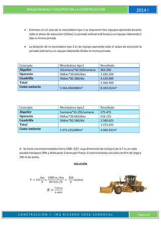 MAQUINARIAS Y EQUIPOS EN LA CONSTRUCCION 2014 I
C O N S T R U C C I Ó N I - I N G R I C A R D O S O S A S A N D O V A L Página 23
 Entonces en el caso de la mezcladora tipo 1 se requieren tres equipos operando durante
todo el plazo de ejecución (15dias) la jornada ordinaria (8 horas) y un equipo laborando 5
días la misma jornada
 La dotación de la mezcladora tipo 2 es de equipo operando todo el plazo de ejecución la
jornada ordinaria y un equipo laborando 10 días la misma jornada.
Concepto Mezcladora tipo1 Resultado
Alquiler 10semana*40.320/semana 403.200
Operario 50dias*20.645/días 1.032.250
Cuadrilla 50dias*82.580/día 4.129.000
Total 5.564.450
Costo unitario 5.564.450/680m³ 8.183.01/m³
Concepto Mezcladora tipo2 Resultado
Alquiler 5semana*55.295/semana 275.475
Operario 50dias*20.645/días 516.125
Cuadrilla 50dias*82.580/día 2.580.625
Total 3.373.225
Costo unitario 3.373.225/680m³ 4.960.93/m³
4.- Se tiene unamotoniveladoraSerio120K –CAT, cuya dimensiónde lahojaesde 3.7 m, en cada
pasada traslapael 20% y debe pasar 3 vecespor franja.Si estánivelandounacalle con8 m de largoy
250 m de ancho.
SOLUCIÓN
𝐹 = 4.5
𝑘𝑚
ℎ
𝑥
1000 𝑚 /𝑘𝑚
60 𝑚𝑖𝑛 /ℎ
=
450
6
𝑚/𝑚𝑖𝑛
𝑅 =
750 𝑚
6 𝑚𝑖𝑛
 