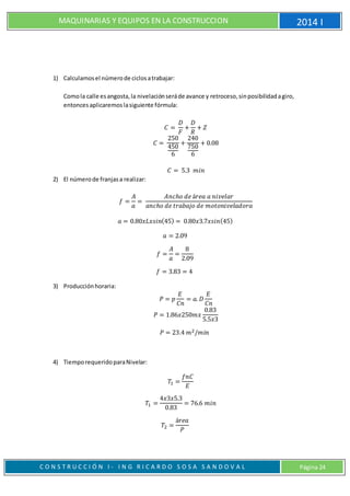 MAQUINARIAS Y EQUIPOS EN LA CONSTRUCCION 2014 I
C O N S T R U C C I Ó N I - I N G R I C A R D O S O S A S A N D O V A L Página 24
1) Calculamosel númerode ciclosatrabajar:
Comola calle esangosta,la nivelaciónseráde avance y retroceso,sinposibilidadagiro,
entoncesaplicaremoslasiguiente fórmula:
𝐶 =
𝐷
𝐹
+
𝐷
𝑅
+ 𝑍
𝐶 =
250
450
6
+
240
750
6
+ 0.08
𝐶 = 5.3 𝑚𝑖𝑛
2) El númerode franjasa realizar:
𝑓 =
𝐴
𝑎
=
𝐴𝑛𝑐ℎ𝑜 𝑑𝑒 á𝑟𝑒𝑎 𝑎 𝑛𝑖𝑣𝑒𝑙𝑎𝑟
𝑎𝑛𝑐ℎ𝑜 𝑑𝑒 𝑡𝑟𝑎𝑏𝑎𝑗𝑜 𝑑𝑒 𝑚𝑜𝑡𝑜𝑛𝑖𝑣𝑒𝑙𝑎𝑑𝑜𝑟𝑎
𝑎 = 0.80𝑥𝐿𝑥𝑠𝑖𝑛(45) = 0.80𝑥3.7𝑥𝑠𝑖𝑛(45)
𝑎 = 2.09
𝑓 =
𝐴
𝑎
=
8
2.09
𝑓 = 3.83 = 4
3) Producciónhoraria:
𝑃 = 𝑝
𝐸
𝐶𝑛
= 𝑎. 𝐷
𝐸
𝐶𝑛
𝑃 = 1.86𝑥250𝑚𝑥
0.83
5.5𝑥3
𝑃 = 23.4 𝑚2/𝑚𝑖𝑛
4) TiemporequeridoparaNivelar:
𝑇1 =
𝑓𝑛𝐶
𝐸
𝑇1 =
4𝑥3𝑥5.3
0.83
= 76.6 𝑚𝑖𝑛
𝑇2 =
á𝑟𝑒𝑎
𝑃
 