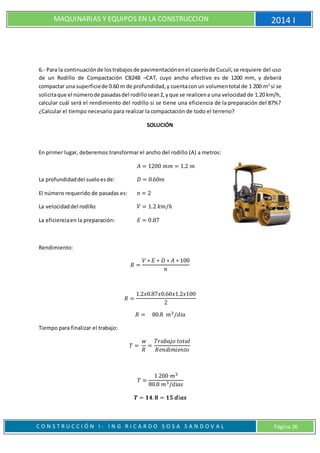 MAQUINARIAS Y EQUIPOS EN LA CONSTRUCCION 2014 I
C O N S T R U C C I Ó N I - I N G R I C A R D O S O S A S A N D O V A L Página 26
6.- Para la continuaciónde lostrabajosde pavimentaciónenel caseríode Cuculí,se requiere del uso
de un Rodillo de Compactación CB24B –CAT, cuyo ancho efectivo es de 1200 mm, y deberá
compactar una superficiede 0.60 m de profundidad,y cuentaconun volumentotal de 1 200 m3
si se
solicitaque el númerode pasadasdel rodillosean2,yque se realicena una velocidad de 1.20 km/h,
calcular cuál será el rendimiento del rodillo si se tiene una eficiencia de la preparación del 87%?
¿Calcular el tiempo necesario para realizar la compactación de todo el terreno?
SOLUCIÓN
En primer lugar, deberemos transformar el ancho del rodillo (A) a metros:
𝐴 = 1200 𝑚𝑚 = 1.2 𝑚
La profundidaddel sueloesde: 𝐷 = 0.60𝑚
El número requerido de pasadas es: 𝑛 = 2
La velocidaddel rodillo: 𝑉 = 1.2 𝑘𝑚/ℎ
La eficienciaen la preparación: 𝐸 = 0.87
Rendimiento:
𝑅 =
𝑉 ∗ 𝐸 ∗ 𝐷 ∗ 𝐴 ∗ 100
𝑛
𝑅 =
1.2𝑥0.87𝑥0.60𝑥1.2𝑥100
2
𝑅 = 80.8 𝑚3/𝑑𝑖𝑎
Tiempo para finalizar el trabajo:
𝑇 =
𝑤
𝑅
=
𝑇𝑟𝑎𝑏𝑎𝑗𝑜 𝑡𝑜𝑡𝑎𝑙
𝑅𝑒𝑛𝑑𝑖𝑚𝑖𝑒𝑛𝑡𝑜
𝑇 =
1 200 𝑚3
80.8 𝑚3/𝑑𝑖𝑎𝑠
𝑻 = 𝟏𝟒. 𝟖 = 𝟏𝟓 𝒅í𝒂𝒔
 