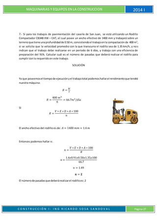 MAQUINARIAS Y EQUIPOS EN LA CONSTRUCCION 2014 I
C O N S T R U C C I Ó N I - I N G R I C A R D O S O S A S A N D O V A L Página 27
7.- Si para los trabajos de pavimentación del casería de San Juan, se está utilizando un Rodillo
Compactador CB34B XW – CAT, el cual posee un ancho efectivo de 1400 mm y trabajará sobre un
terrenoque tiene unaprofundidadde 0.50 m, consistiendoel trabajoenla compactación de 400 m3
,
si se solicita que la velocidad promedio con la que transcurra el rodillo sea de 1.35 km/h, y nos
indican que el trabajo debe realizarse en un periodo de 6 días, y trabaja con una eficiencia de
preparación del 91%. Calcular cuál es el número de pasadas que deberá realizar el rodillo para
cumplir con lo requerido en este trabajo.
SOLUCIÓN
Ya que poseemosel tiempode ejecuciónyel trabajototal podemoshallarel rendimientoque tendrá
nuestra máquina:
𝑅 =
𝑊
𝑇
𝑅 =
400 𝑚3
6
= 66.7𝑚3/𝑑í𝑎
SI
𝑅 =
𝑉 ∗ 𝐸 ∗ 𝐷 ∗ 𝐴 ∗ 100
𝑛
El ancho efectivo del rodillo es de: 𝐴 = 1400 𝑚𝑚 = 1.4 𝑚
Entonces podemos hallar 𝑛:
𝑛 =
𝑉 ∗ 𝐸 ∗ 𝐷 ∗ 𝐴 ∗ 100
𝑅
𝑛 =
1.4𝑥0.91𝑥0.50𝑥1.35𝑥100
66.7
𝑛 = 1.49
𝒏 = 𝟐
El númerode pasadasque deberárealizarel rodilloes: 2
 