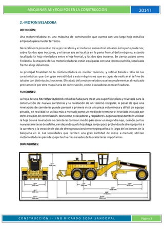 MAQUINARIAS Y EQUIPOS EN LA CONSTRUCCION 2014 I
C O N S T R U C C I Ó N I - I N G R I C A R D O S O S A S A N D O V A L Página 3
2.-MOTONIVELADORA
DEFINICIÓN:
Una motoniveladora es una máquina de construcción que cuenta con una larga hoja metálica
empleada para nivelar terrenos.
Generalmentepresentantresejes:lacabinay el motorse encuentransituadosenlaparte posterior,
sobre los dos ejes tractores, y el tercer eje se localiza en la parte frontal de la máquina, estando
localizada la hoja niveladora entre el eje frontal, y los dos ejes traseros. En ciertos países como
Finlandia, la mayoría de las motoniveladoras están equipadas con una tercera cuchilla, localizada
frente al eje delantero.
La principal finalidad de la motoniveladora es nivelar terrenos, y refinar taludes. Una de las
características que dan gran versatilidad a esta máquina es que es capaz de realizar el refino de
taludescondistintasinclinaciones.El trabajode lamotoniveladorasuelecomplementar al realizado
previamente por otra maquinaria de construcción, como excavadoras o escarificadoras.
FUNCIONES:
La hoja de una MOTONIVELADORA está diseñada para crear una superficie plana y nivelada para la
construcción de nuevas carreteras y la nivelación de un terreno irregular. A pesar de que una
niveladora de carreteras puede parecer a primera vista una pieza voluminosa y difícil de equipo
pesado, en realidad se utiliza más a menudo como un medio de terminar el nivelado iniciado por
otros equiposde construcción,talescomoexcavadorasyraspadores.Algunaszonastambiénutilizan
la hojade una niveladorade carreterascomoun medio para crear un mejor drenaje, cuando por las
nuevascarreterasde asfalto,vandejandoque lahojahaga zanjaspoco profundasde drenaje junto a
la carreterao la creaciónde vías de drenaje ocasionalementepequeñosalolargo de losbordesde la
banquina en sí. Las localidades que reciben una gran cantidad de nieve a menudo utilizan
motoniveladoras para despejar las fuertes nevadas de las carreteras importantes.
DIMENSIONES:
 