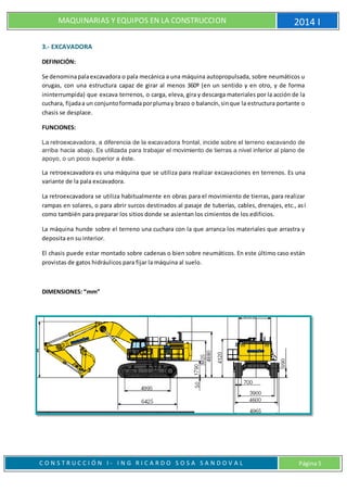 MAQUINARIAS Y EQUIPOS EN LA CONSTRUCCION 2014 I
C O N S T R U C C I Ó N I - I N G R I C A R D O S O S A S A N D O V A L Página 5
3.- EXCAVADORA
DEFINICIÓN:
Se denominapalaexcavadora o pala mecánica a una máquina autopropulsada, sobre neumáticos u
orugas, con una estructura capaz de girar al menos 360º (en un sentido y en otro, y de forma
ininterrumpida) que excava terrenos, o carga, eleva, gira y descarga materiales por la acción de la
cuchara, fijadaa un conjuntoformadaporplumay brazo o balancín,sinque la estructura portante o
chasis se desplace.
FUNCIONES:
La retroexcavadora, a diferencia de la excavadora frontal, incide sobre el terreno excavando de
arriba hacia abajo. Es utilizada para trabajar el movimiento de tierras a nivel inferior al plano de
apoyo, o un poco superior a éste.
La retroexcavadora es una máquina que se utiliza para realizar excavaciones en terrenos. Es una
variante de la pala excavadora.
La retroexcavadora se utiliza habitualmente en obras para el movimiento de tierras, para realizar
rampas en solares, o para abrir surcos destinados al pasaje de tuberías, cables, drenajes, etc., así
como también para preparar los sitios donde se asientan los cimientos de los edificios.
La máquina hunde sobre el terreno una cuchara con la que arranca los materiales que arrastra y
deposita en su interior.
El chasis puede estar montado sobre cadenas o bien sobre neumáticos. En este último caso están
provistas de gatos hidráulicos para fijar la máquina al suelo.
DIMENSIONES: “mm”
 