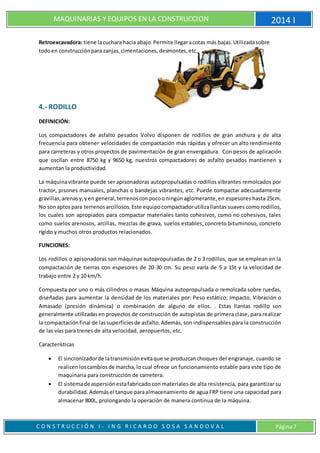 MAQUINARIAS Y EQUIPOS EN LA CONSTRUCCION 2014 I
C O N S T R U C C I Ó N I - I N G R I C A R D O S O S A S A N D O V A L Página 7
Retroexcavadora: tiene lacuchara hacia abajo.Permite llegaracotas más bajas.Utilizadasobre
todoen construcciónpara zanjas,cimentaciones,desmontes,etc.
4.- RODILLO
DEFINICIÓN:
Los compactadores de asfalto pesados Volvo disponen de rodillos de gran anchura y de alta
frecuencia para obtener velocidades de compactación más rápidas y ofrecer un alto rendimiento
para carreteras y otros proyectos de pavimentación de gran envergadura. Con pesos de aplicación
que oscilan entre 8750 kg y 9650 kg, nuestros compactadores de asfalto pesados mantienen y
aumentan la productividad.
La máquinavibrante puede ser apisonadoras autopropulsadas o rodillos vibrantes remolcados por
tractor, pisones manuales, planchas o bandejas vibrantes, etc. Puede compactar adecuadamente
gravillas,arenasy,yen general,terrenosconpocooningúnaglomerante,en espesores hasta 25cm.
No sonaptospara terrenosarcillosos. Este equipocompactadorutilizallantas suaves como rodillos,
los cuales son apropiados para compactar materiales tanto cohesivos, como no cohesivos, tales
como suelos arenosos, arcillas, mezclas de grava, suelos estables, concreto bituminoso, concreto
rígido y muchos otros productos relacionados.
FUNCIONES:
Los rodillos o apisonadoras son máquinas autopropulsadas de 2 o 3 rodillos, que se emplean en la
compactación de tierras con espesores de 20-30 cm. Su peso varía de 5 a 15t y la velocidad de
trabajo entre 2 y 10 km/h.
Compuesta por uno o más cilindros o masas Máquina autopropulsada o remolcada sobre ruedas,
diseñadas para aumentar la densidad de los materiales por: Peso estático, Impacto, Vibración o
Amasado (presión dinámica) o combinación de alguno de ellos. . Estas llantas rodillo son
generalmente utilizadasen proyectos de construcción de autopistas de primera clase, para realizar
la compactaciónfinal de lassuperficiesde asfalto.Además, son indispensables para la construcción
de las vías para trenes de alta velocidad, aeropuertos, etc.
Características
 El sincronizadorde latransmisiónevitaque se produzcanchoques del engranaje, cuando se
realicen loscambiosde marcha,lo cual ofrece un funcionamiento estable para este tipo de
maquinaria para construcción de carretera.
 El sistemade aspersiónestafabricado con materiales de alta resistencia, para garantizar su
durabilidad.Ademásel tanque paraalmacenamiento de agua FRP tiene una capacidad para
almacenar 800L, prolongando la operación de manera continua de la máquina.
 