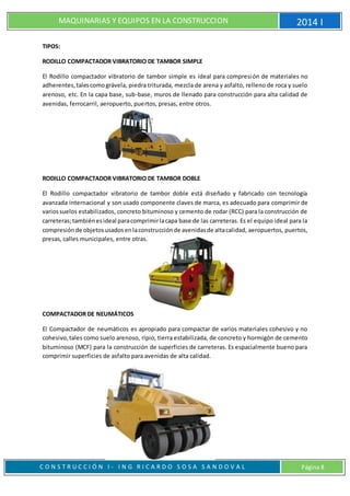 MAQUINARIAS Y EQUIPOS EN LA CONSTRUCCION 2014 I
C O N S T R U C C I Ó N I - I N G R I C A R D O S O S A S A N D O V A L Página 8
TIPOS:
RODILLO COMPACTADOR VIBRATORIO DE TAMBOR SIMPLE
El Rodillo compactador vibratorio de tambor simple es ideal para compresión de materiales no
adherentes,talescomográvela, piedra triturada, mezcla de arena y asfalto, relleno de roca y suelo
arenoso, etc. En la capa base, sub-base, muros de llenado para construcción para alta calidad de
avenidas, ferrocarril, aeropuerto, puertos, presas, entre otros.
RODILLO COMPACTADOR VIBRATORIO DE TAMBOR DOBLE
El Rodillo compactador vibratorio de tambor doble está diseñado y fabricado con tecnología
avanzada internacional y son usado componente claves de marca, es adecuado para comprimir de
variossuelos estabilizados, concreto bituminoso y cemento de rodar (RCC) para la construcción de
carreteras;tambiénesideal paracomprimirlacapa base de las carreteras. Es el equipo ideal para la
compresiónde objetosusadosenlaconstrucciónde avenidasde altacalidad, aeropuertos, puertos,
presas, calles municipales, entre otras.
COMPACTADOR DE NEUMÁTICOS
El Compactador de neumáticos es apropiado para compactar de varios materiales cohesivo y no
cohesivo,tales como suelo arenoso, ripio, tierra estabilizada, de concreto y hormigón de cemento
bituminoso (MCF) para la construcción de superficies de carreteras. Es espacialmente bueno para
comprimir superficies de asfalto para avenidas de alta calidad.
 