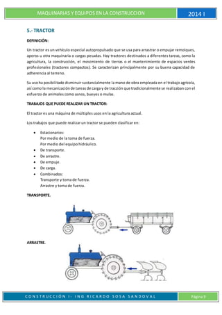 MAQUINARIAS Y EQUIPOS EN LA CONSTRUCCION 2014 I
C O N S T R U C C I Ó N I - I N G R I C A R D O S O S A S A N D O V A L Página 9
5.- TRACTOR
DEFINICIÓN:
Un tractor es un vehículo especial autopropulsado que se usa para arrastrar o empujar remolques,
aperos u otra maquinaria o cargas pesadas. Hay tractores destinados a diferentes tareas, como la
agricultura, la construcción, el movimiento de tierras o el mantenimiento de espacios verdes
profesionales (tractores compactos). Se caracterizan principalmente por su buena capacidad de
adherencia al terreno.
Su usoha posibilitado disminuir sustancialmente la mano de obra empleada en el trabajo agrícola,
así como la mecanizaciónde tareasde carga y de tracción que tradicionalmente se realizaban con el
esfuerzo de animales como asnos, bueyes o mulas.
TRABAJOS QUE PUEDE REALIZAR UN TRACTOR:
El tractor es una máquina de múltiples usos en la agricultura actual.
Los trabajos que puede realizar un tractor se pueden clasificar en:
 Estacionarios:
Por medio de la toma de fuerza.
Por medio del equipo hidráulico.
 De transporte.
 De arrastre.
 De empuje.
 De carga.
 Combinados:
Transporte y toma de fuerza.
Arrastre y toma de fuerza.
TRANSPORTE.
ARRASTRE.
 