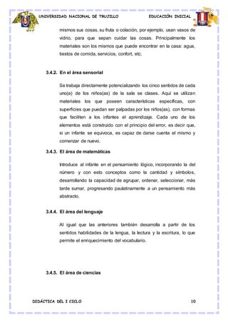 UNIVERSIDAD NACIONAL DE TRUJILLO EDUCACIÓN INICIAL
DIDÁCTICA DEL I CICLO 10
mismos sus cosas, su fruta o colación, por ejemplo, usan vasos de
vidrio, para que sepan cuidar las cosas. Principalmente los
materiales son los mismos que puede encontrar en la casa: agua,
tiestos de comida, servicios, confort, etc.
3.4.2. En el área sensorial
Se trabaja directamente potencializando los cinco sentidos de cada
uno(a) de los niños(as) de la sala se clases. Aquí se utilizan
materiales los que poseen características específicas, con
superficies que puedan ser palpadas por los niños(as), con formas
que faciliten a los infantes el aprendizaje. Cada uno de los
elementos está construido con el principio del error, es decir que,
si un infante se equivoca, es capaz de darse cuenta el mismo y
comenzar de nuevo.
3.4.3. El área de matemáticas
Introduce al infante en el pensamiento lógico, incorporando la del
número y con esto conceptos como la cantidad y símbolos,
desarrollando la capacidad de agrupar, ordenar, seleccionar, más
tarde sumar, progresando paulatinamente a un pensamiento más
abstracto.
3.4.4. El área del lenguaje
Al igual que las anteriores también desarrolla a partir de los
sentidos habilidades de la lengua, la lectura y la escritura, lo que
permite el enriquecimiento del vocabulario.
3.4.5. El área de ciencias
 