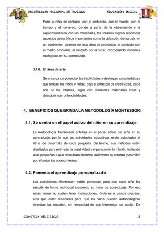 UNIVERSIDAD NACIONAL DE TRUJILLO EDUCACIÓN INICIAL
DIDÁCTICA DEL I CICLO 11
Pone al niño en contacto con el ambiente, con el mundo, con el
tiempo y el universo, donde a partir de la observación y la
experimentación con los materiales, los infantes logran reconocer
aspectos geográficos importantes como la ubicación de su país en
un continente, además en esta área de profundiza el contacto con
el medio ambiente, el respeto por la vida, incorporando nociones
ecológicas en su aprendizaje.
3.4.6. El área de arte
Se encarga de potenciar las habilidades y destrezas características
que tengas los niños y niñas, bajo el principio de creatividad, cada
uno de los infantes, logra con diferentes materiales crear y
descubrir sus potencialidades.
4. BENEFICIOS QUE BRINDALA METODOLOGÍAMONTESSORI
4.1. Se centra en el papel activo del niño en su aprendizaje
La metodología Montessori enfatiza en el papel activo del niño en su
aprendizaje, por lo que las actividades educativas están adaptadas al
ritmo de desarrollo de cada pequeño. De hecho, sus métodos están
diseñados para estimular la creatividad y el pensamiento infantil, incitando
a los pequeños a que descubran de forma autónoma su entorno y asimilen
por sí solos los conocimientos.
4.2. Fomenta el aprendizaje personalizado
Las actividades Montessori están pensadas para que cada niño las
ejecute de forma individual siguiendo su ritmo de aprendizaje. Por eso
estas tareas no suelen tener instrucciones, órdenes ni pasos precisos,
sino que están diseñadas para que los niños puedan autocorregirse
mientras las ejecutan, sin necesidad de que intervenga un adulto. De
 