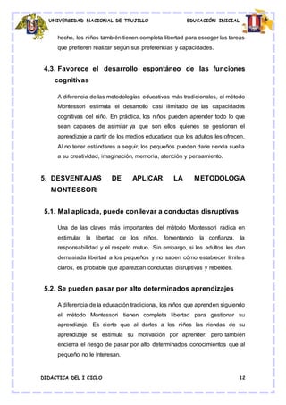 UNIVERSIDAD NACIONAL DE TRUJILLO EDUCACIÓN INICIAL
DIDÁCTICA DEL I CICLO 12
hecho, los niños también tienen completa libertad para escoger las tareas
que prefieren realizar según sus preferencias y capacidades.
4.3. Favorece el desarrollo espontáneo de las funciones
cognitivas
A diferencia de las metodologías educativas más tradicionales, el método
Montessori estimula el desarrollo casi ilimitado de las capacidades
cognitivas del niño. En práctica, los niños pueden aprender todo lo que
sean capaces de asimilar ya que son ellos quienes se gestionan el
aprendizaje a partir de los medios educativos que los adultos les ofrecen.
Al no tener estándares a seguir, los pequeños pueden darle rienda suelta
a su creatividad, imaginación, memoria, atención y pensamiento.
5. DESVENTAJAS DE APLICAR LA METODOLOGÍA
MONTESSORI
5.1. Mal aplicada, puede conllevar a conductas disruptivas
Una de las claves más importantes del método Montessori radica en
estimular la libertad de los niños, fomentando la confianza, la
responsabilidad y el respeto mutuo. Sin embargo, si los adultos les dan
demasiada libertad a los pequeños y no saben cómo establecer límites
claros, es probable que aparezcan conductas disruptivas y rebeldes.
5.2. Se pueden pasar por alto determinados aprendizajes
A diferencia de la educación tradicional, los niños que aprenden siguiendo
el método Montessori tienen completa libertad para gestionar su
aprendizaje. Es cierto que al darles a los niños las riendas de su
aprendizaje se estimula su motivación por aprender, pero también
encierra el riesgo de pasar por alto determinados conocimientos que al
pequeño no le interesan.
 