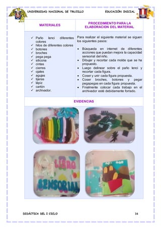 UNIVERSIDAD NACIONAL DE TRUJILLO EDUCACIÓN INICIAL
DIDÁCTICA DEL I CICLO 16
MATERIALES
PROCEDIMIENTO PARA LA
ELABORACION DEL MATERIAL
 Paño lenci diferentes
colores
 hilos de diferentes colores
 botones
 broches
 pega pega
 silicona
 cintas
 cierres
 ojales
 agujas
 tijeras
 lápiz
 cartón
 archivador.
Para realizar el siguiente material se siguen
los siguientes pasos:
 Búsqueda en internet de diferentes
acciones que puedan mejora la capacidad
sensorial del niño.
 Dibujar y recortar cada molde que se ha
propuesto.
 Luego delinear sobre el paño lenci y
recortar cada figura.
 Coser y unir cada figura propuesta.
 Coser broches, botones y pegar
pegapegas en cada figura propuesta.
 Finalmente colocar cada trabajo en el
archivador esté debidamente forrado.
EVIDENCIAS
 