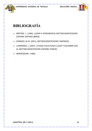 UNIVERSIDAD NACIONAL DE TRUJILLO EDUCACIÓN INICIAL
DIDÁCTICA DEL I CICLO 23
BIBLIOGRAFÍA
 BRITTON, L. (1992). JUGAR Y APRENDER EL METODO MONTESSORI.
ESPAÑA: ESPASA LIBROS.
 DONOSO, M. M. (2001). METODO MONTESSORI. SANTIAGO.
 LAWRENCE, L. (2001). AYUDE A SUS HIJOS A LEER Y ESCRIBIR CON
EL METODO MONTESSORI. ESPAÑA: PAIDOS.
 MONTESSORI. (1982).
 
