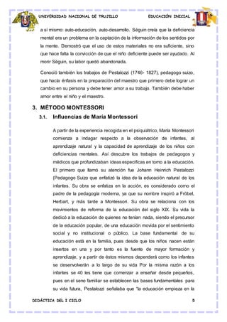 UNIVERSIDAD NACIONAL DE TRUJILLO EDUCACIÓN INICIAL
DIDÁCTICA DEL I CICLO 5
a sí mismo: auto-educación, auto-desarrollo. Séguin creía que la deficiencia
mental era un problema en la captación de la información de los sentidos por
la mente. Demostró que el uso de estos materiales no era suficiente, sino
que hace falta la convicción de que el niño deficiente puede ser ayudado. Al
morir Séguin, su labor quedó abandonada.
Conoció también los trabajos de Pestalozzi (1746- 1827), pedagogo suizo,
que hacía énfasis en la preparación del maestro que primero debe lograr un
cambio en su persona y debe tener amor a su trabajo. También debe haber
amor entre el niño y el maestro.
3. MÉTODO MONTESSORI
3.1. Influencias de María Montessori
A partir de la experiencia recogida en el psiquiátrico, María Montessori
comienza a indagar respecto a la observación de infantes, al
aprendizaje natural y la capacidad de aprendizaje de los niños con
deficiencias mentales. Así descubre los trabajos de pedagogos y
médicos que profundizaban ideas especificas en torno a la educación.
El primero que llamó su atención fue Johann Heinrich Pestalozzi
(Pedagogo Suizo que enfatizó la idea de la educación natural de los
infantes. Su obra se enfatiza en la acción, es considerado como el
padre de la pedagogía moderna, ya que su nombre inspiró a Fröbel,
Herbart, y más tarde a Montessori. Su obra se relaciona con los
movimientos de reforma de la educación del siglo XIX. Su vida la
dedicó a la educación de quienes no tenían nada, siendo el precursor
de la educación popular, de una educación movida por el sentimiento
social y no institucional o público. La base fundamental de su
educación está en la familia, pues desde que los niños nacen están
insertos en una y por tanto es la fuente de mayor formación y
aprendizaje, y a partir de éstos mismos dependerá como los infantes
se desenvolverán a lo largo de su vida Por la misma razón a los
infantes se 40 les tiene que comenzar a enseñar desde pequeños,
pues en el seno familiar se establecen las bases fundamentales para
su vida futura, Pestalozzi señalaba que “la educación empieza en la
 