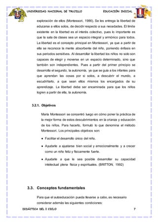 UNIVERSIDAD NACIONAL DE TRUJILLO EDUCACIÓN INICIAL
DIDÁCTICA DEL I CICLO 7
exploración de ellos (Montessori, 1986). Se les entrega la libertad de
educarse a ellos solos, de decidir respecto a sus necedades. El límite
existente en la libertad es el interés colectivo, pues lo importante es
que la sala de clases sea un espacio integral y armónico para todos.
La libertad es el concepto principal en Montessori, ya que a partir de
ella se reconoce la mente absorbente del niño, poniendo énfasis en
sus periodos sensitivos. Al desarrollar la libertad los niños no solo son
capaces de elegir y moverse en un espacio determinado, sino que
también son independientes. Pues a partir del primer principio se
desarrolla el segundo, la autonomía, ya que se guía a los infantes para
que aprendan las cosas por si solos, a descubrir el mundo, a
escudriñarlo, a que sean ellos mismos los encargados de su
aprendizaje. La libertad debe ser encaminada para que los niños
logren a partir de ella, la autonomía.
3.2.1. Objetivos
María Montessori se concentró luego en cómo poner la práctica de
la mejor forma de estos descubrimientos en la crianza y educación
de los niños. Para hacerlo, formuló lo que denomina el método
Montessori. Los principales objetivos son:
● Facilitar el desarrollo único del niño.
● Ayudarle a ajustarse bien social y emocionalmente y a crecer
como un niño feliz y físicamente fuerte.
● Ayudarle a que le sea posible desarrollar su capacidad
intelectual plena física y espirituales. (BRITTON, 1992)
3.3. Conceptos fundamentales
Para que el autoeducación pueda llevarse a cabo, es necesario
considerar además las siguientes condiciones:
 