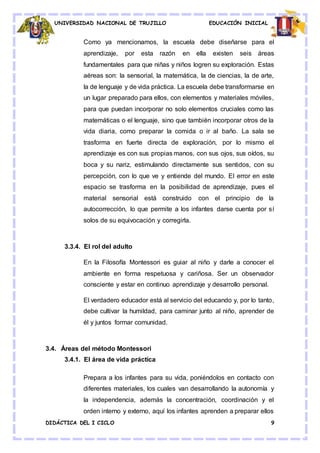 UNIVERSIDAD NACIONAL DE TRUJILLO EDUCACIÓN INICIAL
DIDÁCTICA DEL I CICLO 9
Como ya mencionamos, la escuela debe diseñarse para el
aprendizaje, por esta razón en ella existen seis áreas
fundamentales para que niñas y niños logren su exploración. Estas
aéreas son: la sensorial, la matemática, la de ciencias, la de arte,
la de lenguaje y de vida práctica. La escuela debe transformarse en
un lugar preparado para ellos, con elementos y materiales móviles,
para que puedan incorporar no solo elementos cruciales como las
matemáticas o el lenguaje, sino que también incorporar otros de la
vida diaria, como preparar la comida o ir al baño. La sala se
trasforma en fuerte directa de exploración, por lo mismo el
aprendizaje es con sus propias manos, con sus ojos, sus oídos, su
boca y su nariz, estimulando directamente sus sentidos, con su
percepción, con lo que ve y entiende del mundo. El error en este
espacio se trasforma en la posibilidad de aprendizaje, pues el
material sensorial está construido con el principio de la
autocorrección, lo que permite a los infantes darse cuenta por sí
solos de su equivocación y corregirla.
3.3.4. El rol del adulto
En la Filosofía Montessori es guiar al niño y darle a conocer el
ambiente en forma respetuosa y cariñosa. Ser un observador
consciente y estar en continuo aprendizaje y desarrollo personal.
El verdadero educador está al servicio del educando y, por lo tanto,
debe cultivar la humildad, para caminar junto al niño, aprender de
él y juntos formar comunidad.
3.4. Áreas del método Montessori
3.4.1. El área de vida práctica
Prepara a los infantes para su vida, poniéndolos en contacto con
diferentes materiales, los cuales van desarrollando la autonomía y
la independencia, además la concentración, coordinación y el
orden interno y externo, aquí los infantes aprenden a preparar ellos
 