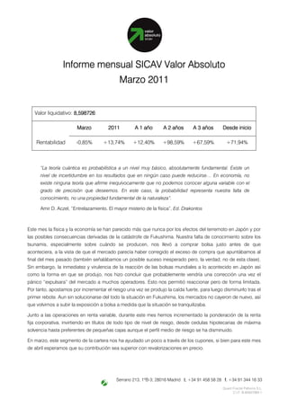 Informe mensual SICAV Valor Absoluto
                                            Marzo 2011


   Valor liquidativo: 8,598726
                      8,598726

                        Marzo          2011         A 1 año       A 2 años      A 3 años       Desde inicio

    Rentabilidad       -0,85%       +13,74%        +12,40%       +98,59%        +67,59%          +71,94%



      “La teoría cuántica es probabilística a un nivel muy básico, absolutamente fundamental. Existe un
      nivel de incertidumbre en los resultados que en ningún caso puede reducirse… En economía, no
      existe ninguna teoría que afirme inequívocamente que no podemos conocer alguna variable con el
      grado de precisión que deseemos. En este caso, la probabilidad representa nuestra falta de
      conocimiento, no una propiedad fundamental de la naturaleza”.

      Amir D. Aczel, “Entrelazamiento. El mayor misterio de la física”, Ed. Drakontos



Este mes la física y la economía se han parecido más que nunca por los efectos del terremoto en Japón y por
las posibles consecuencias derivadas de la catástrofe de Fukushima. Nuestra falta de conocimiento sobre los
tsunamis, especialmente sobre cuándo se producen, nos llevó a comprar bolsa justo antes de que
aconteciera, a la vista de que el mercado parecía haber corregido el exceso de compra que apuntábamos al
final del mes pasado (también señalábamos un posible suceso inesperado pero, la verdad, no de esta clase).
Sin embargo, la inmediatez y virulencia de la reacción de las bolsas mundiales a lo acontecido en Japón así
como la forma en que se produjo, nos hizo concluir que probablemente vendría una corrección una vez el
pánico “expulsara” del mercado a muchos operadores. Esto nos permitió reaccionar pero de forma limitada.
Por tanto, apostamos por incrementar el riesgo una vez se produjo la caída fuerte, para luego disminuirlo tras el
primer rebote. Aun sin solucionarse del todo la situación en Fukushima, los mercados no cayeron de nuevo, así
que volvimos a subir la exposición a bolsa a medida que la situación se tranquilizaba.

Junto a las operaciones en renta variable, durante este mes hemos incrementado la ponderación de la renta
fija corporativa, invirtiendo en títulos de todo tipo de nivel de riesgo, desde cedulas hipotecarias de máxima
solvencia hasta preferentes de pequeñas cajas aunque el perfil medio de riesgo se ha disminuido.

En marzo, este segmento de la cartera nos ha ayudado un poco a través de los cupones, si bien para este mes
de abril esperamos que su contribución sea superior con revalorizaciones en precio.




                                           Serrano 213, 1ºB-3; 28016 Madrid t. +34 91 458 58 28 f. +34 91 344 16 33
                                                                                               Quant Fractal Patterns S.L.
                                                                                                     C.I.F. B-85937993 1
 