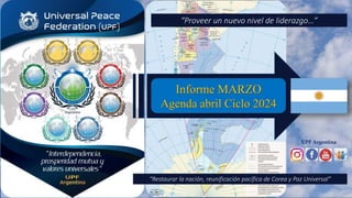 UPF Argentina
Informe MARZO
Agenda abril Ciclo 2024
“Proveer un nuevo nivel de liderazgo…”
“Restaurar la nación, reunificación pacífica de Corea y Paz Universal”
 