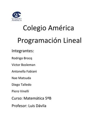      <br />                            Colegio América<br />Programación Lineal<br />Integrantes:<br />Rodrigo Brocq<br />Victor Bosleman<br />Antonella Fabiani<br />Nae Matsuda<br />Diego Talledo<br />Piero Vinelli<br />Curso: Matemática 5ºB<br />Profesor: Luis Dávila <br /> <br />Índice<br />1- Programación lineal<br />    1.1 ¿Qué es la programación lineal?<br />    1.2 ¿Cómo surgió?<br />    1.3 Tablas<br />    1.4 Restricciones<br />    1.5 Función de objetivos<br />    1.6 Representación gráfica del problema<br />    1.7 Interpretación del la funcion de objetivo<br />2. Experiencia de Campo: Análisis del resultados<br />    2.1 Problema<br />    2.2 Tabla<br />    2.3 Restricciones<br />    2.4 Función objetivo<br />    2.5 Representación gráfica<br />    2.6 Interpretación de la función objetivo<br />3. Conclusión <br />Programación Lineal<br />¿Qué es la programación lineal?<br />La programación lineal es un procedimiento Matemático en el cual se resuelve un problema planteado por medio de ecuaciones o inecuaciones lineales. Esta técnica forma parte de un conjunto de técnicas de análisis y resolución de problemas, el cual busca dar solución a un conjunto de variables. <br />¿Cómo surgió?<br />La programación lineal se plantea como un modelo matemático desarrollado durante la Segunda Guerra Mundial para planificar los gastos y los retornos, a fin de reducir los costos al ejército y aumentar las pérdidas del enemigo. Se mantuvo en secreto hasta 1947. Tras la guerra, este modelo matemático es tomado como ejemplo para las planificaciones de producción.<br />Los fundadores de la técnica son George Dantzig, quien publicó el algoritmo simplex, en 1947, John von Neumann, que desarrolló la teoría de la dualidad en el mismo año, y Leonid Kantoróvich, un matemático ruso, que utiliza técnicas similares en la economía antes de Dantzig y ganó el premio Nobel en economía en 1975.<br />Este proceso se divide en 5 etapas:<br />Tablas<br />Esta es la primera parte para realizar un problema de programación lineal y por ello fundamental ya que es aquí donde plantearemos el problema, es decir donde organizaremos los datos necesarios para poder solucionar la interrogante.<br />Por ejemplo si dentro de un problema está planteado que en una promoción A se venden 4 pantalones y 8 polos; y en una promoción B se venden 1 pantalón y 2 polos. En el que la promoción A cuesta 100 soles y la B 50 soles.<br />Entonces…<br />La tabla sería de la siguiente manera:<br />NúmeroPantalonesPolosAx4x8xBy1y2yTotal:4x+y8x+2y<br />En la tabla realizada a cada una de las diferentes promociones se le coloca una variable distinta y a partir de ahí se trabaja con la misma variable para los productos o servicios que estén dentro de la misma promoción como es el caso de este problema.<br />Restricciones:<br />Esta parte es en la que a base da la tabla y los datos podemos identificar cuales serán las inecuaciones las cuales serán, luego trabajadas en la gráfica.<br />Tomando como ejemplo el problema anterior y añadiendo a aquella información que hay 40 pantalones y 80 polos.<br />Entonces las restricciones serían las siguientes:<br />x>=0         <br />y>=0<br />4x+y<=40: Es menor e igual porque existe una cantidad determinada de pantalones y no se pueden vender más de esa cantidad, pero si menos. <br />8x+2y<=80: Al igual que la restricción anterior hay una determinada cantidad de polos.<br />Función de objetivo:<br />En esta parte obtendremos una ecuación fundamental la cual la obtendremos del problema, la cual nos ayudará solucionar el problema. Tomando aun el ejemplo anterior para esta parte debemos centrarnos en el precio:<br />“La promoción A cuesta 100 soles y la B 50 soles”<br />Entonces debemos recordar que a la promoción A le habíamos dado la variable “x” y a la promoción B le habíamos dado la variable “y”.<br />Por lo tanto la función de objetivo será la siguiente:<br />F(x,y)= 100x+50y<br />Representación gráfica del problema<br />Acá, debemos graficar las ecuaciones que obtuvimos en las restricciones:<br />Así es como sería la gráfica, a partir de esta debemos ver cuál sería la región común y tomar los puntos de los vértices que estos toman, para ello realizaremos un zoom a la gráfica ya mostrada.<br />Interpretación de la función de objetivo<br />Acá es donde remplazamos los valores de “x” e “y” en la función de objetivo para obtener la solución del problema. Añadimos al problema anterior los siguiente: “Para obtener el máximo beneficio”, esto quiere decir que el problema es para saber cuántos de cada tipo de promoción tengo que vender para obtener la máxima ganancia. Para ellos procedemos a reemplazar.<br />F(x,y)= 100(0)+50(40)=2000<br />F(x,y)= 100(10)+50(0)=1000<br />Entonces la solución del problema sería la siguiente: Se tienen que vender 40 promociones de tipo B para obtener una máxima ganancia de 2000 soles.<br />Experiencia de campo: Análisis de resultados:<br />Para aplicar lo aprendido recurrimos a una empresa informática para obtener datos reales para así poder tener noción de lo que hemos aprendido nos servirá de mucho.<br />Problema:<br />Una empresa desea liquidar lo que quedaron de las ventas del año: 600 softwares de antivirus efectivo con garantía de un año y 1000 CDS masivos de almacenamiento en blanco. Para ello lanza dos ofertas. La oferta A consiste en un antivirus y 2 CDS de almacenamiento que desea vender a no menos de 90 soles  para no generar perdidas, y la B en 3 antivirus y 8 CDS de almacenamiento a un precio mayor o igual a 280 por la misma razón. No desea ofrecer menos de 45 lotes de la oferta A ni menos de 40 de la oferta B ¿Cuantos lotes ha de vender de cada tipo para maximizar la ganancia?<br />Tabla:<br />La oferta A consiste en un antivirus y tres CDs que vende a 90 soles<br />La oferta B consiste en tres antivirus y ocho CDs que vende a 280 soles<br />Restricciones:<br />x>=0<br />y>=0<br />x+3y<=600<br />3x+8y<=1000<br />x>=45<br />y>=40<br />Función objetivo: <br />90(x) + 280(y)<br />Representación gráfica<br />Aplicando un zoom a la región común:<br />Interpretación de la función de objetivo<br />Sustituyendo:<br />F(x,y):  90(45) + 280 (108) =34290<br />F(x,y):  90 (45) + 280 (40) = 15250<br />F(x,y):  90 (228) + 280 (40) =31520<br />Respuesta:<br />La mejor forma de distribuir las ventas de los lotes de sus ofertas de sus productos sobrantes, para maximizar sus ganancias, seria 45 lotes de la oferta A y 108 lotes de la oferta B.<br />Conclusión:<br />En conclusion la programación lineal es un método sumamente efectivo para las empresas ya que con este uno puede minimizar costos y maximizar ganancias, por medio de la optimización de los recursos que se posee.<br />