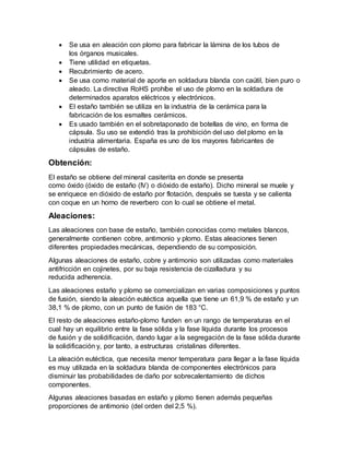  Se usa en aleación con plomo para fabricar la lámina de los tubos de
los órganos musicales.
 Tiene utilidad en etiquetas.
 Recubrimiento de acero.
 Se usa como material de aporte en soldadura blanda con caútil, bien puro o
aleado. La directiva RoHS prohíbe el uso de plomo en la soldadura de
determinados aparatos eléctricos y electrónicos.
 El estaño también se utiliza en la industria de la cerámica para la
fabricación de los esmaltes cerámicos.
 Es usado también en el sobretaponado de botellas de vino, en forma de
cápsula. Su uso se extendió tras la prohibición del uso del plomo en la
industria alimentaria. España es uno de los mayores fabricantes de
cápsulas de estaño.
Obtención:
El estaño se obtiene del mineral casiterita en donde se presenta
como óxido (óxido de estaño (IV) o dióxido de estaño). Dicho mineral se muele y
se enriquece en dióxido de estaño por flotación, después se tuesta y se calienta
con coque en un horno de reverbero con lo cual se obtiene el metal.
Aleaciones:
Las aleaciones con base de estaño, también conocidas como metales blancos,
generalmente contienen cobre, antimonio y plomo. Estas aleaciones tienen
diferentes propiedades mecánicas, dependiendo de su composición.
Algunas aleaciones de estaño, cobre y antimonio son utilizadas como materiales
antifricción en cojinetes, por su baja resistencia de cizalladura y su
reducida adherencia.
Las aleaciones estaño y plomo se comercializan en varias composiciones y puntos
de fusión, siendo la aleación eutéctica aquella que tiene un 61,9 % de estaño y un
38,1 % de plomo, con un punto de fusión de 183 °C.
El resto de aleaciones estaño-plomo funden en un rango de temperaturas en el
cual hay un equilibrio entre la fase sólida y la fase líquida durante los procesos
de fusión y de solidificación, dando lugar a la segregación de la fase sólida durante
la solidificación y, por tanto, a estructuras cristalinas diferentes.
La aleación eutéctica, que necesita menor temperatura para llegar a la fase líquida
es muy utilizada en la soldadura blanda de componentes electrónicos para
disminuir las probabilidades de daño por sobrecalentamiento de dichos
componentes.
Algunas aleaciones basadas en estaño y plomo tienen además pequeñas
proporciones de antimonio (del orden del 2,5 %).
 