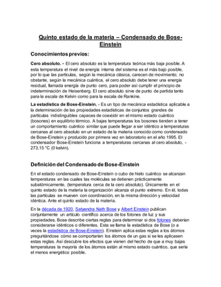 Quinto estado de la materia – Condensado de Bose-
Einstein
Conocimientosprevios:
Cero absoluto. - El cero absoluto es la temperatura teórica más baja posible. A
esta temperatura el nivel de energía interna del sistema es el más bajo posible,
por lo que las partículas, según la mecánica clásica, carecen de movimiento; no
obstante, según la mecánica cuántica, el cero absoluto debe tener una energía
residual, llamada energía de punto cero, para poder así cumplir el principio de
indeterminación de Heisenberg. El cero absoluto sirve de punto de partida tanto
para la escala de Kelvin como para la escala de Rankine.
La estadística de Bose-Einstein. - Es un tipo de mecánica estadística aplicable a
la determinación de las propiedades estadísticas de conjuntos grandes de
partículas indistinguibles capaces de coexistir en el mismo estado cuántico
(bosones) en equilibrio térmico. A bajas temperaturas los bosones tienden a tener
un comportamiento cuántico similar que puede llegar a ser idéntico a temperaturas
cercanas al cero absoluto en un estado de la materia conocido como condensado
de Bose-Einstein y producido por primera vez en laboratorio en el año 1995. El
condensador Bose-Einstein funciona a temperaturas cercanas al cero absoluto, -
273,15 °C (0 kelvin).
Definición del Condensado de Bose-Einstein
En el estado condensado de Bose-Einstein o cubo de hielo cuántico se alcanzan
temperaturas en las cuales las moléculas se detienen prácticamente
subatómicamente, (temperatura cerca de la cero absoluto). Únicamente en el
quinto estado de la materia la organización alcanza el punto extremo. En él, todas
las partículas se mueven con coordinación, en la misma dirección y velocidad
idéntica. Ante el quinto estado de la materia.
En la década de 1920, Satyendra Nath Bose y Albert Einstein publican
conjuntamente un artículo científico acerca de los fotones de luz y sus
propiedades. Bose describe ciertas reglas para determinar si dos fotones deberían
considerarse idénticos o diferentes. Esta se llama la estadística de Bose (o a
veces la estadística de Bose-Einstein). Einstein aplica estas reglas a los átomos
preguntándose cómo se comportarían los átomos de un gas si se les aplicasen
estas reglas. Así descubre los efectos que vienen del hecho de que a muy bajas
temperaturas la mayoría de los átomos están al mismo estado cuántico, que sería
el menos energético posible.
 