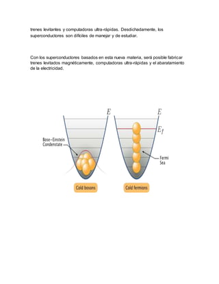 trenes levitantes y computadoras ultra-rápidas. Desdichadamente, los
superconductores son difíciles de manejar y de estudiar.
Con los superconductores basados en esta nueva materia, será posible fabricar
trenes levitados magnéticamente, computadoras ultra-rápidas y el abaratamiento
de la electricidad.
 