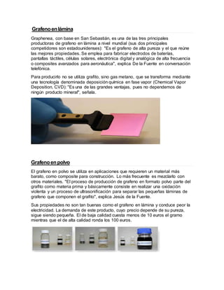 Grafenoenlámina
Graphenea, con base en San Sebastián, es una de las tres principales
productoras de grafeno en lámina a nivel mundial (sus dos principales
competidores son estadounidenses): "Es el grafeno de alta pureza y el que reúne
las mejores propiedades. Se emplea para fabricar electrodos de baterías,
pantallas táctiles, células solares, electrónica digital y analógica de alta frecuencia
o composites avanzados para aeronáutica", explica De la Fuente en conversación
telefónica.
Para producirlo no se utiliza grafito, sino gas metano, que se transforma mediante
una tecnología denominada deposición química en fase vapor (Chemical Vapor
Deposition, CVD): "Es una de las grandes ventajas, pues no dependemos de
ningún producto mineral", señala.
Grafenoenpolvo
El grafeno en polvo se utiliza en aplicaciones que requieren un material más
barato, como composite para construcción. Lo más frecuente es mezclarlo con
otros materiales. "El proceso de producción de grafeno en formato polvo parte del
grafito como materia prima y básicamente consiste en realizar una oxidación
violenta y un proceso de ultrasonificación para separar las pequeñas láminas de
grafeno que componen el grafito", explica Jesús de la Fuente.
Sus propiedades no son tan buenas como el grafeno en lámina y conduce peor la
electricidad. La demanda de este producto, cuyo precio depende de su pureza,
sigue siendo pequeña. El de baja calidad cuesta menos de 10 euros el gramo
mientras que el de alta calidad ronda los 100 euros.
 