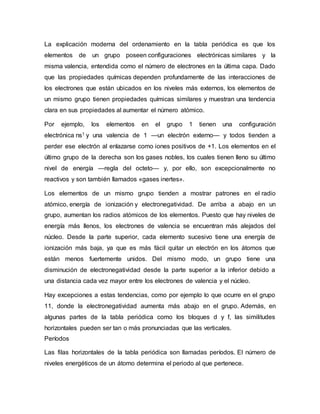 La explicación moderna del ordenamiento en la tabla periódica es que los
elementos de un grupo poseen configuraciones electrónicas similares y la
misma valencia, entendida como el número de electrones en la última capa. Dado
que las propiedades químicas dependen profundamente de las interacciones de
los electrones que están ubicados en los niveles más externos, los elementos de
un mismo grupo tienen propiedades químicas similares y muestran una tendencia
clara en sus propiedades al aumentar el número atómico.
Por ejemplo, los elementos en el grupo 1 tienen una configuración
electrónica ns1 y una valencia de 1 —un electrón externo— y todos tienden a
perder ese electrón al enlazarse como iones positivos de +1. Los elementos en el
último grupo de la derecha son los gases nobles, los cuales tienen lleno su último
nivel de energía —regla del octeto— y, por ello, son excepcionalmente no
reactivos y son también llamados «gases inertes».
Los elementos de un mismo grupo tienden a mostrar patrones en el radio
atómico, energía de ionización y electronegatividad. De arriba a abajo en un
grupo, aumentan los radios atómicos de los elementos. Puesto que hay niveles de
energía más llenos, los electrones de valencia se encuentran más alejados del
núcleo. Desde la parte superior, cada elemento sucesivo tiene una energía de
ionización más baja, ya que es más fácil quitar un electrón en los átomos que
están menos fuertemente unidos. Del mismo modo, un grupo tiene una
disminución de electronegatividad desde la parte superior a la inferior debido a
una distancia cada vez mayor entre los electrones de valencia y el núcleo.
Hay excepciones a estas tendencias, como por ejemplo lo que ocurre en el grupo
11, donde la electronegatividad aumenta más abajo en el grupo. Además, en
algunas partes de la tabla periódica como los bloques d y f, las similitudes
horizontales pueden ser tan o más pronunciadas que las verticales.
Períodos
Las filas horizontales de la tabla periódica son llamadas períodos. El número de
niveles energéticos de un átomo determina el periodo al que pertenece.
 