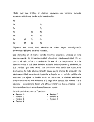 Cada nivel está dividido en distintos subniveles, que conforme aumenta
su número atómico se van llenando en este orden:
1s
2s 2p
3s 3p
4s 3d 4p
5s 4d 5p
6s 4f 5d 6p
7s 5f 6d 7p
Siguiendo esa norma, cada elemento se coloca según su configuración
electrónica y da forma a la tabla periódica.
Los elementos en el mismo período muestran tendencias similares en radio
atómico, energía de ionización, afinidad electrónica y electronegatividad. En un
período el radio atómico normalmente decrece si nos desplazamos hacia la
derecha debido a que cada elemento sucesivo añadió protones y electrones, lo
que provoca que este último sea arrastrado más cerca del núcleo. Esta
disminución del radio atómico también causa que la energía de ionización y la
electronegatividad aumenten de izquierda a derecha en un período, debido a la
atracción que ejerce el núcleo sobre los electrones. La afinidad electrónica
también muestra una leve tendencia a lo largo de un período. Los metales —a la
izquierda— generalmente tienen una afinidad menor que los no metales —a la
derecha del período—, excepto para los gases nobles.
La tabla periódica consta de 7 períodos:
 Período 1
 Período 2
 Período 3
 Período 4
 Período 5
 Período 6
 Período 7
 