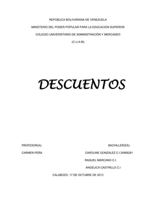 REPÚBLICA BOLIVARIANA DE VENEZUELA
MINISTERIO DEL PODER POPULAR PARA LA EDUCACION SUPERIOR
COLEGIO UNIVERSITARIO DE ADMINISTRACIÓN Y MERCADEO
(C.U.A.M)

DESCUENTOS

PROFESOR(A):
CARMEN PEÑA

BACHILLER(ES):
CAROLINE GONZALEZ C.I 24968281
RAQUEL MARCANO C.I
ANGELICA CASTRILLO C.I
CALABOZO, 17 DE OCTUBRE DE 2013

 