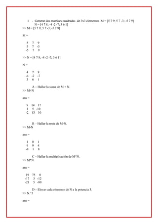 -  Generar dos matrices cuadradas  de 3x3 elementos  M = [5 7 9; 5 7 -3; -5 7 9]<br />         N = [4 7 8; -4 -2 -7; 3 6 1]<br />>> M = [5 7 9; 5 7 -3; -5 7 9]<br />M =<br />     5     7     9<br />     5     7    -3<br />    -5     7     9<br />>> N = [4 7 8; -4 -2 -7; 3 6 1]<br />N =<br />     4     7     8<br />    -4    -2    -7<br />     3     6     1<br />A – Hallar la suma de M + N.<br />>> M+N<br />ans =<br />     9    14    17<br />     1     5   -10<br />    -2    13    10<br />B – Hallar la resta de M-N.<br />>> M-N<br />ans =<br />     1     0     1<br />     9     9     4<br />    -8     1     8<br />C – Hallar la multiplicación de M*N.<br />>> M*N<br />ans =<br />    19    75     0<br />   -17     3   -12<br />   -21     5   -80<br />D – Elevar cada elemento de N a la potencia 3.<br />>> N.^3<br />ans =<br />    64   343   512<br />   -64    -8  -343<br />    27   216     1<br />2 – Crear una matriz cuadrada B de 4 elementos enteros a partir de la generación de números aleatorios enteros.<br />>> B=magic(4)<br />B =<br />    16     2     3    13<br />     5    11    10     8<br />     9     7     6    12<br />     4    14    15     1<br />A – Crear otra  matriz determinando que elementos de la matriz B son  mayores a  5.<br />>> m=find(B>5)<br />m =<br />     1<br />     3<br />     6<br />     7<br />     8<br />    10<br />    11<br />    12<br />    13<br />    14<br />    15<br />B – Generar una nueva matriz remplazando los valores mayores a 5 por el valor -10<br />>> B(m)=-10*ones(size(m))<br />B =<br />   -10     2     3   -10<br />     5   -10   -10   -10<br />   -10   -10   -10   -10<br />     4   -10   -10     1<br /> <br />3 -  Considerando el polinomio,  8x ^ 5 + x ^ 4 – x ^ 3 + 2x ^ 2 + 4x -5 = 0. <br />A – Hallar las raices.<br />>> pol=[8 1 -1 2 4 -5]<br />pol =<br />     8     1    -1     2     4    -5<br />>> roots(pol)<br />ans =<br />  -0.8420 + 0.5711i<br />  -0.8420 - 0.5711i<br />   0.4302 + 0.8241i<br />   0.4302 - 0.8241i<br />   0.6987          <br />B – Evaluar el polinomio para x = 2.<br />>> polyval(pol,2)<br />ans =<br />   275<br />C – Hallar la derivada del polinomio.<br />>> polyder(pol)<br />ans =<br />    40     4    -3     4     4<br />4 – Crear un polinomio de cuarto grado con los siguientes valores  4, 7 ,2 ,8 1 y un polinomio de tercer grado con los valores 2,4,3,5 .<br />pol1=[4 7 2 8 1]<br />pol1 =<br />     4     7     2     8     1<br />>> pol2=[2 4 3 5]<br />pol2 =<br />     2     4     3     5<br />A – Hallar el producto de ambos polinomios.<br />>> pol3=conv(pol1,pol2)<br />pol3 =<br />     8    30    44    65    75    38    43     5<br />B  - Una vez obtenido resultado de A hallar la derivada del producto.<br />>> polyder(pol3)<br />ans =<br />    56   180   220   260   225    76    43<br />C -  Hallar la división de ambos polinomios.<br />>> deconv(pol1,pol2)<br />ans =<br />    2.0000   -0.5000<br />5 – Graficar una representación de la función y =  sin(x) .  El grafico debe tener como encabezamiento el titulo “FACULTAD DE CIENCIAS QUIMICAS”.  Sobre el eje y debe aparecer la sentencia “TEMPERATURA” y sobre el eje x “TIEMPO”. <br />El rango de los valores representados de ser desde 1 hasta 15 en pasos de 0.05..<br />6 – Se ha tomado la lectura de la temperatura de un proceso según la tabla.<br />No de lecturaTemperatura en ºC171275374472576674772871970107111731273137414721573<br />   <br /> Graficar la evolución de la temperatura.  El grafico debe tener como encabezamiento el titulo “FACULTAD DE CIENCIAS QUIMICAS”.  Sobre el eje y debe aparecer la sentencia “TEMPERATURA” y sobre el eje x “TIEMPO”. <br />. <br />TRABAJO PRÁCTICO 2<br />1 – Crear un vector de 20 números enteros aleatorios y determinar utilizando funciones de librería de MATLAB  <br />x=1:2:40<br />x =<br />     1     3     5     7     9    11    13    15    17    19    21    23    25    27    29    31    33    35    37    39<br />A – máximo elemento del vector<br />max(x)<br />ans =  39<br />B – mínimo elemento del vector<br />min(x)<br />ans =1<br />C – Suma de los elementos del vector<br />sum(x)<br />ans = 400<br />D – Valor medio<br />mean(x)<br />ans = 20<br />E _ Desviación típica<br />std(x)<br />ans =  11.8322<br />F – Producto de los elementos del vector<br />prod(x)<br />ans =  3.1983e+023<br />G – Producto acumulativo del vector<br />cumprod(x)<br />ans =<br />  1.0e+023 *<br />  Columns 1 through 14 <br />    0.0000    0.0000    0.0000    0.0000    0.0000    0.0000    0.0000    0.0000    0.0000    0.0000    0.0000    0.0000    0.0000    0.0000<br />  Columns 15 through 20 <br />    0.0000    0.0000    0.0001    0.0022    0.0820    3.1983<br />H – Ordenar de menor a mayor los elementos del vector.<br />x =<br />     1     3     5     7     9    11    13    15    17    19    21    23    25    27    29    31    33    35    37    39<br />2 – Crear una matriz con los siguientes elementos 16,2,12; 6,10,14; 8,18,4;<br />L=[16 2 12; 6 10 14; 8 18 4]<br />L =<br />    16     2    12<br />     6    10    14<br />     8    18     4<br />Utilizando funcione de MATLAB hallar:<br />A -  Todos los elementos mayores a 8.<br />j=L>8<br />j =<br />     1     0     1<br />     0     1     1<br />     0     1     0<br />B – Sustituir los elementos que cumplen la condición anterior por valores de 11<br />L(j)=11<br />L =<br />    11     2    11<br />     6    11    11<br />     8    11     4<br />C – Comprobar si existe algún elemento número 6 <br />m=find(L==6)<br />m = 2<br />3 – Utilizando comandos de MATLAB hallar:<br />A – La hora actual<br />clock<br />ans =  2.0100    0.0080    0.0260    0.0160    0.0220    0.0185<br />B –La fecha<br />date<br />ans = 26-Aug-2010<br />C – El calendario actual<br />calendar<br />                   Aug 2010<br />     S     M    Tu     W    Th     F     S<br />     1     2      3        4      5       6     7<br />     8     9     10      11    12     13   14<br />    15    16    17     18    19    20    21<br />    22    23    24     25    26    27    28<br />    29    30    31      0      0      0      0<br />4 – Crear una matriz cuadrada (M)de 5 elementos enteros. Hallar:<br />M=magic(5)<br />M =<br />    17    24     1     8    15<br />    23     5     7    14    16<br />     4     6    13    20    22<br />    10    12    19    21     3<br />    11    18    25     2     9<br />A – Polinomio característico de la matriz<br />poly(M)<br />ans =1.0e+006 *<br />    0.0000   -0.0001   -0.0006    0.0406    0.0780   -5.0700<br />B – Evaluar el polinomio de la matriz<br />pol=[ 0.0000   -0.0001   -0.0006    0.0406    0.0780   -5.0700]<br />pol =<br />         0   -0.0001   -0.0006    0.0406    0.0780   -5.0700<br />polyval(pol,2)<br />ans = -4.7580<br />C  - crear otra matriz (N)de similares dimensiones a la anterior hallar el polinomio característico y evaluar el polinomio del mismo<br />N =<br />    51    72     3    24    45<br />    69    15    21    42    48<br />    12    18    39    60    66<br />    30    36    57    63     9<br />    33    54    75     6    27<br />poly(N)<br />ans =1.0e+009 *<br />    0.0000   -0.0000   -0.0000    0.0011    0.0063   -1.2320<br />polyval(pol,1)<br />ans = -4.9521<br />D – hallar el producto de ambos polinomios<br />c=conv(M,N)<br />c= <br /> 0        0        0         0   -0.0000   -0.0000    0.0002    0.0011   -0.0551   -0.1280    6.2462<br />E – Dividir el polinomio N por el polinomio M<br />[q,r]=deconv(N,M)<br />q =  0<br />r =  0.0011    0.0063   -1.2320<br />F = calcular la derivada de ambos polinomios<br />h=polyder(M)<br />h =<br />   -0.0004   -0.0018    0.0812    0.0780<br />g=polyder(N)<br />g =<br />    0.0022    0.0063<br />G – Calcular la derivada del producto de ambos polinomios<br />r=polyder(c)<br />r =<br />   -0.0000   -0.0000    0.0007    0.0032   -0.1102   -0.1280<br />TRABAJO PRÁCTICO Nº3<br /> <br />1. Obtener un vector cuyos componentes: <br />a) se encuentren entre 5 y 25, y separados por 5 unidades <br />>> e=[5:5:25]<br />e =<br />     5    10    15    20    25<br />b) sean los números entre 10 y 30 separados por una unidad <br />>> s=[10:1:30]<br />s =<br />    10    11    12    13    14    15    16    17    18    19    20    21    22    23    24    25    26    27    28    29    30<br />c) 6 números entre 0 y 20 igualmente espaciados <br />>> d=linspace(0,20,6)<br />d =<br />     0     4     8    12    16    20<br />2. Construir una matriz A de 2x3 cuyas filas son los 6 primeros impares consecutivos <br />A=[1 3 5;7 9 11]<br />A =<br />     1     3     5<br />     7     9    11<br />Anular el elemento (2,3) <br />A(2,3)=0<br />A =<br />     1     3     5<br />     7     9     0<br />Obtener la matriz B = A’ <br />>> B=A'<br />B =<br />     1     7<br />     3     9<br />     5     0<br />c) Construir una matriz C, formada por la matriz B y la matriz identidad de orden 3 adosada a su derecha <br />C=[B eye(3)]<br />C =<br />     1     7     1     0     0<br />     3     9     0     1     0<br />     5     0     0     0     1<br />Construir una matriz D extrayendo las columnas impares de la matriz C <br />D=[C(:,[1 3 5])]<br />D =<br />     1     1     0<br />     3     0     0<br />     5     0     1<br />Construir una matriz E formada por la intersección de las dos primeras filas de C y sus columnas tercera y quinta <br />E=[C([1 2],[3 5])]<br />E =<br />     1     0<br />     0     0<br />Construir una matriz F formada por la intersección de las dos primeras filas y las tres últimas columnas de la matriz C <br />>> F=[C([1 2],[3 4 5])]<br />F =<br />     1     0     0<br />     0     1     0<br />Construir una matriz diagonal G tal que los elementos de su diagonal principal son los mismos que los de la diagonal principal de D <br />g=diag(D)<br />g =<br />     1<br />     0<br />     1<br />G=diag(g)<br />G =<br />     1     0     0<br />     0     0     0<br />     0     0     1<br />Calcular el orden de la matriz C <br />S=size(C)<br />S =<br />5<br />3. Introducir las matrices: A = [7 8 9; 1 2 3; 4 5 6] <br />B = [1+2i 3+i; 4+i, i] <br />Calcular: sin(A) , sin(B), exp(A), exp(B), log(B), sqrt(B), abs(B), imag(B) <br />Estas funciones se aplican elemento a elemento de la matriz, en cambio si utilizamos la siguiente sintaxis, se aplica a toda la matriz. <br />Calcular: expm(B) , logm(A) <br />A=[7 8 9; 1 2 3; 4 5 6];<br />>> B=[1+2i 3+i; 4+i, i]<br />B =<br />   1.0000 + 2.0000i   3.0000 + 1.0000i<br />   4.0000 + 1.0000i        0 + 1.0000i<br />>> sin(A)<br />ans =<br />    0.6570    0.9894    0.4121<br />    0.8415    0.9093    0.1411<br />   -0.7568   -0.9589   -0.2794<br />sin(B)<br />ans =<br />   3.1658 + 1.9596i   0.2178 - 1.1634i<br />  -1.1678 - 0.7682i        0 + 1.1752i<br />>> exp(A)<br />ans =<br />  1.0e+003 *<br />    1.0966    2.9810    8.1031<br />    0.0027    0.0074    0.0201<br />    0.0546    0.1484    0.4034<br />>> exp(B)<br />ans =<br />  -1.1312 + 2.4717i  10.8523 +16.9014i<br />  29.4995 +45.9428i   0.5403 + 0.8415i<br />>> log(B)<br />ans =<br />   0.8047 + 1.1071i   1.1513 + 0.3218i<br />   1.4166 + 0.2450i        0 + 1.5708i<br />>> sqrt(B)<br />ans =<br />   1.2720 + 0.7862i   1.7553 + 0.2848i<br />   2.0153 + 0.2481i   0.7071 + 0.7071i<br />>> abs(B)<br />ans =<br />    2.2361    3.1623<br />    4.1231    1.0000<br />>> imag(B)<br />ans =<br />     2     1<br />     1     1<br />>> expm(B)<br />ans =<br /> -27.9191 +14.8698i -20.0011 +12.0638i<br /> -24.7950 +17.6831i -17.5059 +14.0445i<br />>> logm(A)<br />ans =<br />   11.9650   12.8038  -19.9093<br />  -21.7328  -22.1157   44.6052<br />   11.8921   12.1200  -21.2040<br />4. Introducir los siguientes vectores: X = [5, 4, 3]; Y = [1, 2, 7]. Realizar las siguientes operaciones: <br />a) X+Y <br />b) X-Y <br />c) X.*Y <br />d) 2.*X <br />e) 2./X <br />f) 2. <br />g) X./Y <br />h) Y. <br />i) X.^2 <br />j) 2.^X <br />k) X.^Y <br />l) X’*Y <br />m) X*Y’ <br />n) 2*X <br />o) X/Y <br />p) Y <br />X=[5, 4, 3];<br />>> Y=[1, 2, 7];<br />>> X+Y<br />ans =<br />     6     6    10<br />>> X-Y<br />ans =<br />     4     2    -4<br />>> X.*Y<br />ans =<br />     5     8    21<br />2.*X<br />ans =<br />    10     8     6<br />> 2./X<br />ans =<br />    0.4000    0.5000    0.6667<br />>> 2.<br />ans =<br />    0.5000    1.0000    3.5000<br />X./Y<br />ans =<br />    5.0000    2.0000    0.4286<br />>> Y.<br />ans =<br />    5.0000    2.0000    0.4286<br />>> X.^2<br />ans =<br />    25    16     9<br />>> 2.^X<br />ans =<br />    32    16     8<br />>> X.^Y<br />ans =<br />           5          16        2187<br />>> X'*Y<br />ans =<br />     5    10    35<br />     4     8    28<br />     3     6    21<br />>> X*Y'<br />ans =<br />    34<br />>> 2*X<br />ans =<br />    10     8     6<br />>> X/Y<br />ans =<br />    0.6296<br />>> Y<br />ans =<br />         0         0         0<br />         0         0         0<br />    0.7143    0.5714    0.4286<br />5. Introducir A = 2:7 y construir P = (A > 3) & (A< 6) <br />A=2:7<br />A =<br />     2     3     4     5     6     7<br />>> P=(A>3)&(A<6)<br />6. Introducir X = 3*ones(3,3) y comprobar X > = [7 8 9; 4 5 6; 1 2 3] <br />P =<br />     0     0     1     1     0     0<br />>> X=3*ones(3,3)<br />X =<br />     3     3     3<br />     3     3     3<br />     3     3     3<br />>> X>=[7 8 9; 4 5 6; 1 2 3]<br />ans =<br />     0     0     0<br />     0     0     0<br />     1     1     1<br />7. Calcular el valor de las siguientes operaciones con números complejos: <br />a) 14388+−−−iii <br />b) )1(iseni+<br />c) ()iiLn1)(2+ <br />d) ii)1(+ <br />[(i^8- i^-8)/(3-4i)]+1<br />ans =<br />     1<br />i^sin(1+i)<br />ans =<br />  -0.1667 + 0.3290i<br />(2 + log(i))^(1/i)<br />ans =<br />   1.1581 - 01.5639i<br />Ejerc d<br />(1 + i)^i<br />ans =<br />   0.4288 + 0.1549i<br />8. Calcular parte real, imaginaria, módulo y argumento de ()ii−+131 <br />b=[1 + (3i)^(1/2)]^(1-i)<br />b =<br />   3.8204 - 1.7464i<br />>> real(b)<br />ans =<br />    3.8204<br />>> imag(b)<br />ans =<br />   -1.7464<br />>> modulo = abs(b)<br />modulo =<br />    4.2006<br />>> angle(b)<br />ans =<br />   -0.4288<br />9. Generar una matriz cuadrada de orden 4 cuyos elementos sean números aleatorios uniformes [0,1]. Generar otra matriz cuadrada de orden 4 cuyos elementos sean números aleatorios con distribución normal [0,1]. Observar las semillas generadoras actuales, cambiarlas al valor ½ y volver a generar las dos matrices de números aleatorios. <br />A=rand('seed')<br />A =<br />   774845808<br />>> A=rand(4)<br />A =<br />    0.6868    0.5269    0.7012    0.0475<br />    0.5890    0.0920    0.9103    0.7361<br />    0.9304    0.6539    0.7622    0.3282<br />    0.8462    0.4160    0.2625    0.6326<br />>> rand('seed',1/2)<br />>> A=rand(4)<br />A =<br />    0.2190    0.9347    0.0346    0.0077<br />    0.0470    0.3835    0.0535    0.3834<br />    0.6789    0.5194    0.5297    0.0668<br />    0.6793    0.8310    0.6711    0.4175<br />B=randn('seed')<br />B =<br />   931316785<br />>> B=randn(4)<br />B =<br />    1.0668    0.2944   -0.6918   -1.4410<br />    0.0593   -1.3362    0.8580    0.5711<br />   -0.0956    0.7143    1.2540   -0.3999<br />   -0.8323    1.6236   -1.5937    0.6900<br />>> randn('seed',1/2)<br />>> B=randn(4)<br />B =<br />    1.1650   -0.6965    0.2641    1.2460<br />    0.6268    1.6961    0.8717   -0.6390<br />    0.0751    0.0591   -1.4462    0.5774<br />    0.3516    1.7971   -0.7012   -0.3600<br />10. Dada una matriz M cuadrada aleatoria uniforme de orden 3: <br />a) Obtener su inversa, su transpuesta y su diagonal <br />b) Transformarla en una matriz triangular inferior y en otra superior y rotarla 90 grados <br />c) Obtener la suma de los elementos de la primera fila y la suma de los elementos de la diagonal. <br />d) Extraer la submatriz cuya diagonal son los elementos a11 y a22 y extraer también la submatriz cuyos elementos de la diagonal son a11 y a33 <br />M=rand(3)<br />M =<br />    0.8147    0.9134    0.2785<br />    0.9058    0.6324    0.5469<br />    0.1270    0.0975    0.9575<br />>> M'<br />ans =<br />    0.8147    0.9058    0.1270<br />    0.9134    0.6324    0.0975<br />    0.2785    0.5469    0.9575<br />>> n=diag(M)<br />n =<br />    0.8147<br />    0.6324<br />    0.9575<br />>> tril(M)<br />ans =<br />    0.8147         0         0<br />    0.9058    0.6324         0<br />    0.1270    0.0975    0.9575<br />>> triu(M)<br />ans =<br />    0.8147    0.9134    0.2785<br />         0    0.6324    0.5469<br />         0         0    0.9575<br />>> rot90(M)<br />ans =<br />    0.2785    0.5469    0.9575<br />    0.9134    0.6324    0.0975<br />    0.8147    0.9058    0.1270<br />s=M(1,[1:3])<br />s =<br />    0.8147    0.9134    0.2785<br />>> s+n'<br />ans =<br />    1.6294    1.5457    1.2360<br />T=M([1 2],[1 2])<br />T =<br />    0.8147    0.9134<br />    0.9058    0.6324<br />R=M([1 3],[1 3])<br />R =<br />    0.8147    0.2785<br />    0.1270    0.9575<br />M=rand(3)<br />M =<br />    0.9501    0.4860    0.4565<br />    0.2311    0.8913    0.0185<br />    0.6068    0.7621    0.8214<br />>> M'<br />ans =<br />    0.9501    0.2311    0.6068<br />    0.4860    0.8913    0.7621<br />    0.4565    0.0185    0.8214<br />>> N=inv(M)<br />N =<br />    1.6740   -0.1196   -0.9276<br />   -0.4165    1.1738    0.2050<br />   -0.8504   -1.0006    1.7125<br />>> diag(M)<br />ans =<br />    0.9501<br />    0.8913<br />    0.8214<br />>> tril(M)<br />ans =<br />    0.9501         0         0<br />    0.2311    0.8913         0<br />    0.6068    0.7621    0.8214<br />>> triu(M)<br />ans =<br />    0.9501    0.4860    0.4565<br />         0    0.8913    0.0185<br />         0         0    0.8214<br />>> rot90(M)<br />ans =<br />    0.4565    0.0185    0.8214<br />    0.4860    0.8913    0.7621<br />    0.9501    0.2311    0.6068<br />>> s=M(1,[1:3])<br />s =<br />    0.9501    0.4860    0.4565<br />>> diag(M)'+s<br />ans =<br />    1.9003    1.3773    1.2779<br />>> E=M([1 2],[1 2])<br />E =<br />    0.9501    0.4860<br />    0.2311    0.8913<br />>> D=M([1 3], [1 3])<br />D =<br />    0.9501    0.4565<br />    0.6068    0.8214<br />TRABAJO PRÁCTICO N°4<br /> 1. Si queremos graficar la formula  y=3x<br />Interpretar el siguiente código y escribir en la ventana de comando de MATLAB<br />x=0:0.1:100;<br />>> y=3*x;<br />>> plot (x,y)<br />El grafico representa una relación lineal entre los variables de x e y.<br />Se dio el comando para que los valores de x fueran desde 0 hasta 100 con un incremento de 0.1<br />2. Representación de una función seno, coseno y tangente en un solo gráfico. <br />x=linspace(0,2*pi,30);y=sin(x);t=cos(x);z=tan(x);<br />-241935425450>> plot(x,y,x,t,x,z)<br />3 - Representar una función seno, coseno y tangente en tres gráficos diferentes un una sola pantalla.<br />>> x=linspace(0,2*pi,30);<br />>> y=sin(x);<br />>> z=cos(x);<br />>> a=tan(x);<br />>> subplot(2,2,1)<br />>> plot(x,y),axis([0 2*pi-1 1]),title('sin(x)')<br />>> subplot(2,2,2)<br />>> plot(x,z),axis([0 2*pi-1 1]),title('cos(x)')<br />>> subplot(2,2,3)<br />-165735398145>> plot(x,a),axis([0 2*pi-1 1]),title('tan(x)')<br />4. Representar gráficamente la función y=exp(5t)-1.  Observar el resultado<br />Escribir en la línea de comandos >> axis([0, 1, 0, 50])<br />Observar el grafico e interpretar.<br />y=exp(5*t)-1;<br />>> plot(t,y)<br />y=exp(5*t)-1;<br />>> axis([0, 1, 0, 50])<br />Al introducir el comando plot para la función y=exp(5t)-1, se observa un grafico con escala muy extendida. Al introducir el comando axis se da valores mínimos y máximos tanto para la variable “y” como para la variable “t” en un rango tal que sea posible la mejor visualización del grafico. <br />5 – Representar gráficamente la ecuación que describe el Movimiento Armónico Amortiguado. Cambiar las constantes de amortiguamiento para graficar una oscilación subamortiguada, sobreamortiguada y críticamente amortigada<br />MOVIMIENTO ARMÓNICO AMORTIGUADO<br />>> t=0:1/200:10;<br />>> w=2*pi;<br />>> b=0.05;<br />>> A=3;<br />>> y=A*exp(-b*w*t).*sin(w*t);<br />>> plot(t,y)<br />MOVIMIENTO ARMÓNICO SOBREAMORTIGUADO<br />t=0:1/200:10;<br />>>  w=2*pi;<br />>> A=3;<br />>> b=1.1;<br />>> y=A*exp(-b*w*t).*sin(w*t);<br />>> plot(t,y)<br />>> title('movimiento armónico sobreamortiguado')<br />>> xlabel('tiempo [s]')<br />>>  ylabel('Amplitud [cm]')<br />Movimiento armónico Subamortiguado<br />>> t=0:1/200:10;<br />>> w=2*pi;<br />>> b=0.01;<br />>> A=3;<br />>> y=A*exp(-b*w*t).*sin(w*t);<br />>> plot(t,y)<br />>> title('Movimiento Armónico submortiguado')<br />>> xlabel('tiempo [s]')<br />>> ylabel('Amplitud [cm]')<br />Movimiento Armónico Críticamente Amortiguado<br />>>t=0:1/200:10; <br />>> w=2*pi;  <br />>> b=1; <br />>> A=3;<br />>> y=A*exp(-b*w*t).*sin(w*t); <br />>> plot(t,y) <br />>> title('Movimiento Armónico Críticamente Amortiguado')<br />>> xlabel('tiempo [s]') <br />>> ylabel('Amplitud [cm]') <br />