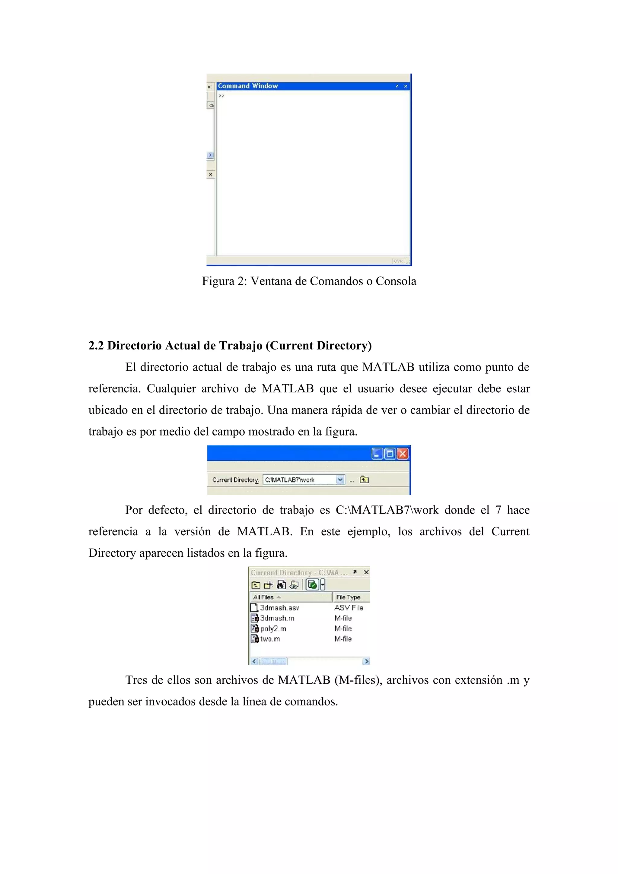 Figura 2: Ventana de Comandos o Consola




2.2 Directorio Actual de Trabajo (Current Directory)
       El directorio actual de trabajo es una ruta que MATLAB utiliza como punto de
referencia. Cualquier archivo de MATLAB que el usuario desee ejecutar debe estar
ubicado en el directorio de trabajo. Una manera rápida de ver o cambiar el directorio de
trabajo es por medio del campo mostrado en la figura.




       Por defecto, el directorio de trabajo es C:MATLAB7work donde el 7 hace
referencia a la versión de MATLAB. En este ejemplo, los archivos del Current
Directory aparecen listados en la figura.




       Tres de ellos son archivos de MATLAB (M-files), archivos con extensión .m y
pueden ser invocados desde la línea de comandos.
 