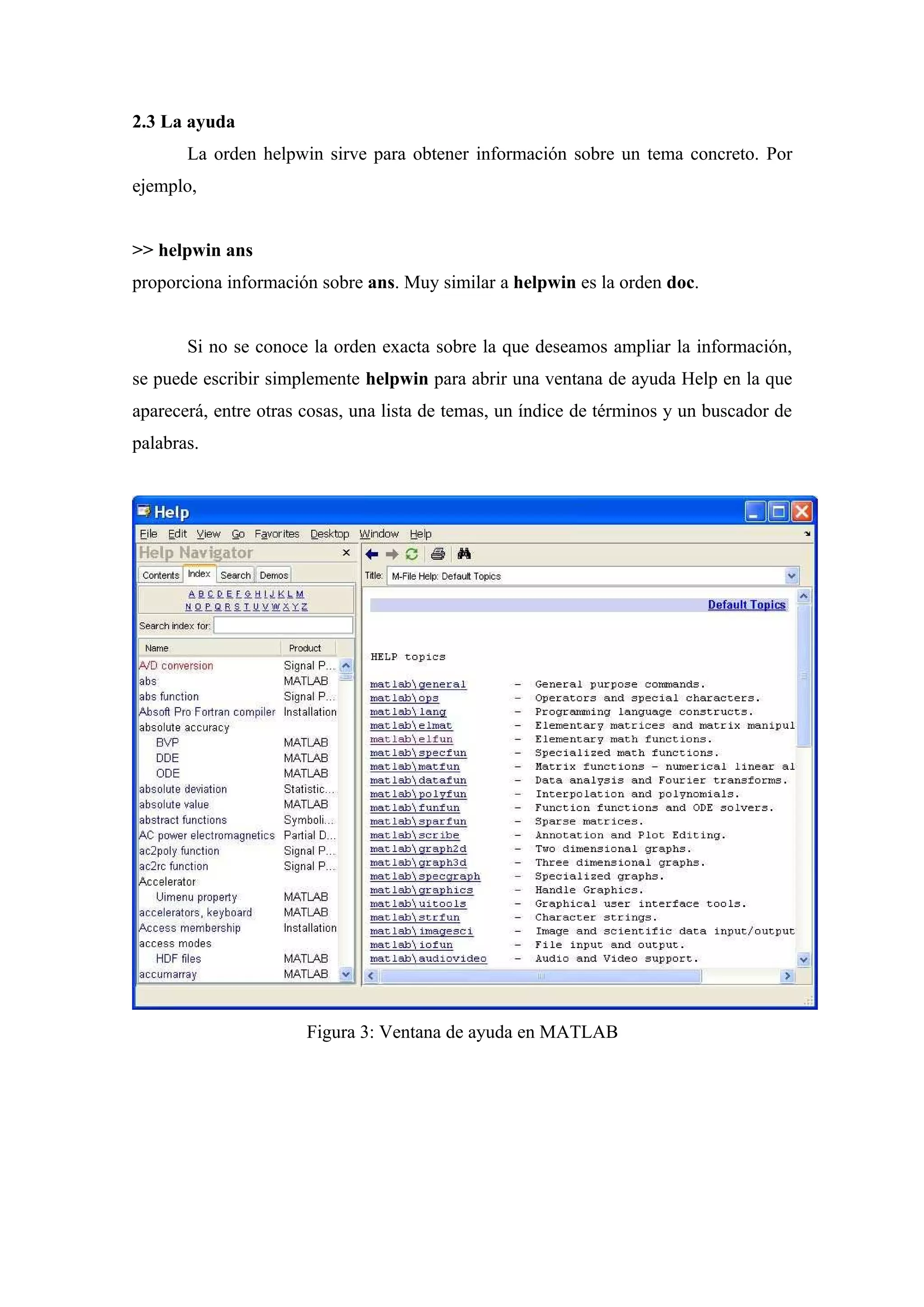 2.3 La ayuda
       La orden helpwin sirve para obtener información sobre un tema concreto. Por
ejemplo,


>> helpwin ans
proporciona información sobre ans. Muy similar a helpwin es la orden doc.


       Si no se conoce la orden exacta sobre la que deseamos ampliar la información,
se puede escribir simplemente helpwin para abrir una ventana de ayuda Help en la que
aparecerá, entre otras cosas, una lista de temas, un índice de términos y un buscador de
palabras.




                       Figura 3: Ventana de ayuda en MATLAB
 
