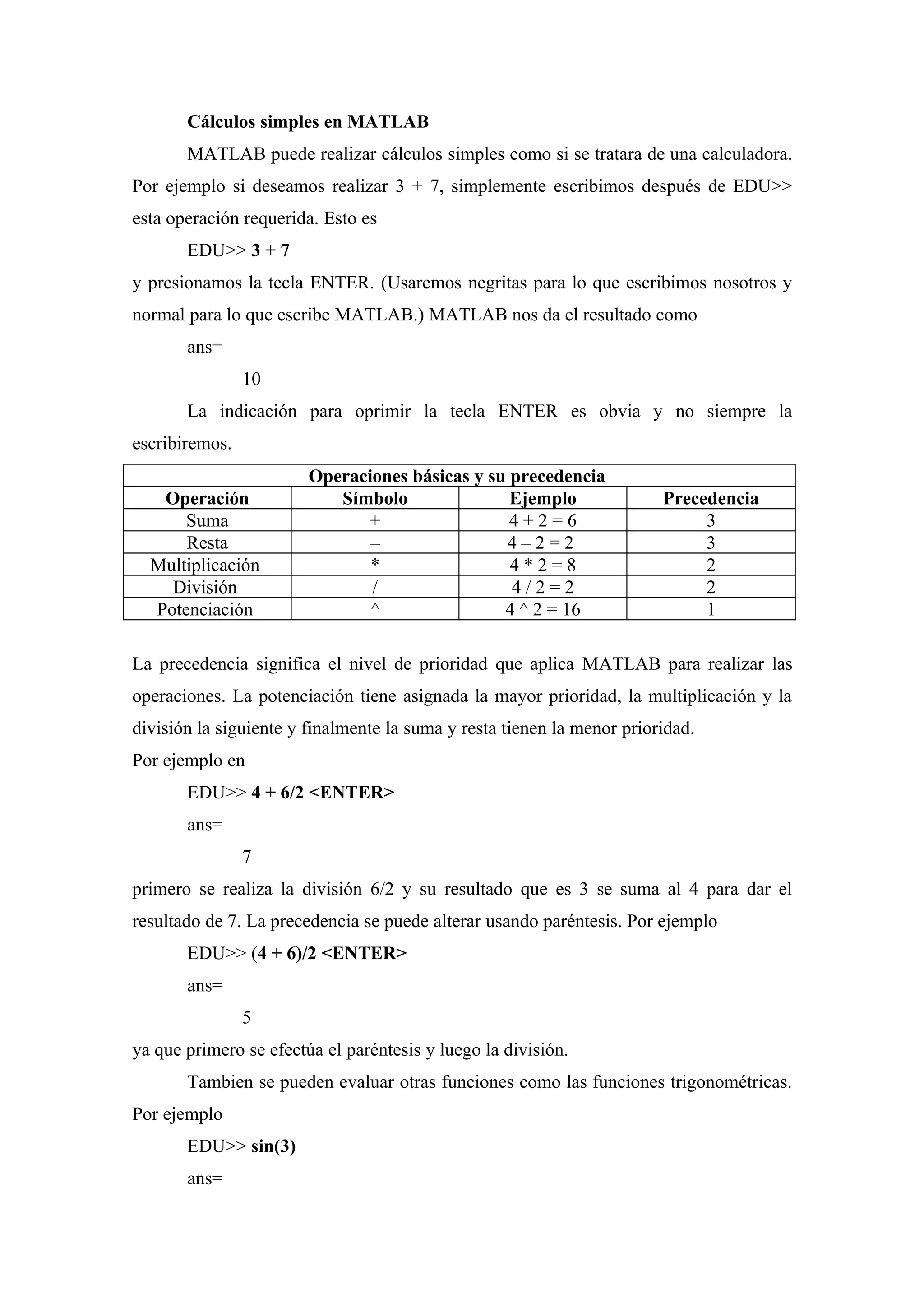 Cálculos simples en MATLAB
       MATLAB puede realizar cálculos simples como si se tratara de una calculadora.
Por ejemplo si deseamos realizar 3 + 7, simplemente escribimos después de EDU>>
esta operación requerida. Esto es
       EDU>> 3 + 7
y presionamos la tecla ENTER. (Usaremos negritas para lo que escribimos nosotros y
normal para lo que escribe MATLAB.) MATLAB nos da el resultado como
       ans=
                10
       La indicación para oprimir la tecla ENTER es obvia y no siempre la
escribiremos.
                        Operaciones básicas y su precedencia
   Operación               Símbolo               Ejemplo                Precedencia
      Suma                    +                  4+2=6                       3
      Resta                    –                4–2=2                        3
  Multiplicación               *                 4*2=8                       2
    División                   /                 4/2=2                       2
  Potenciación                 ^                4 ^ 2 = 16                   1

La precedencia significa el nivel de prioridad que aplica MATLAB para realizar las
operaciones. La potenciación tiene asignada la mayor prioridad, la multiplicación y la
división la siguiente y finalmente la suma y resta tienen la menor prioridad.
Por ejemplo en
       EDU>> 4 + 6/2 <ENTER>
       ans=
                7
primero se realiza la división 6/2 y su resultado que es 3 se suma al 4 para dar el
resultado de 7. La precedencia se puede alterar usando paréntesis. Por ejemplo
       EDU>> (4 + 6)/2 <ENTER>
       ans=
                5
ya que primero se efectúa el paréntesis y luego la división.
       Tambien se pueden evaluar otras funciones como las funciones trigonométricas.
Por ejemplo
       EDU>> sin(3)
       ans=
 