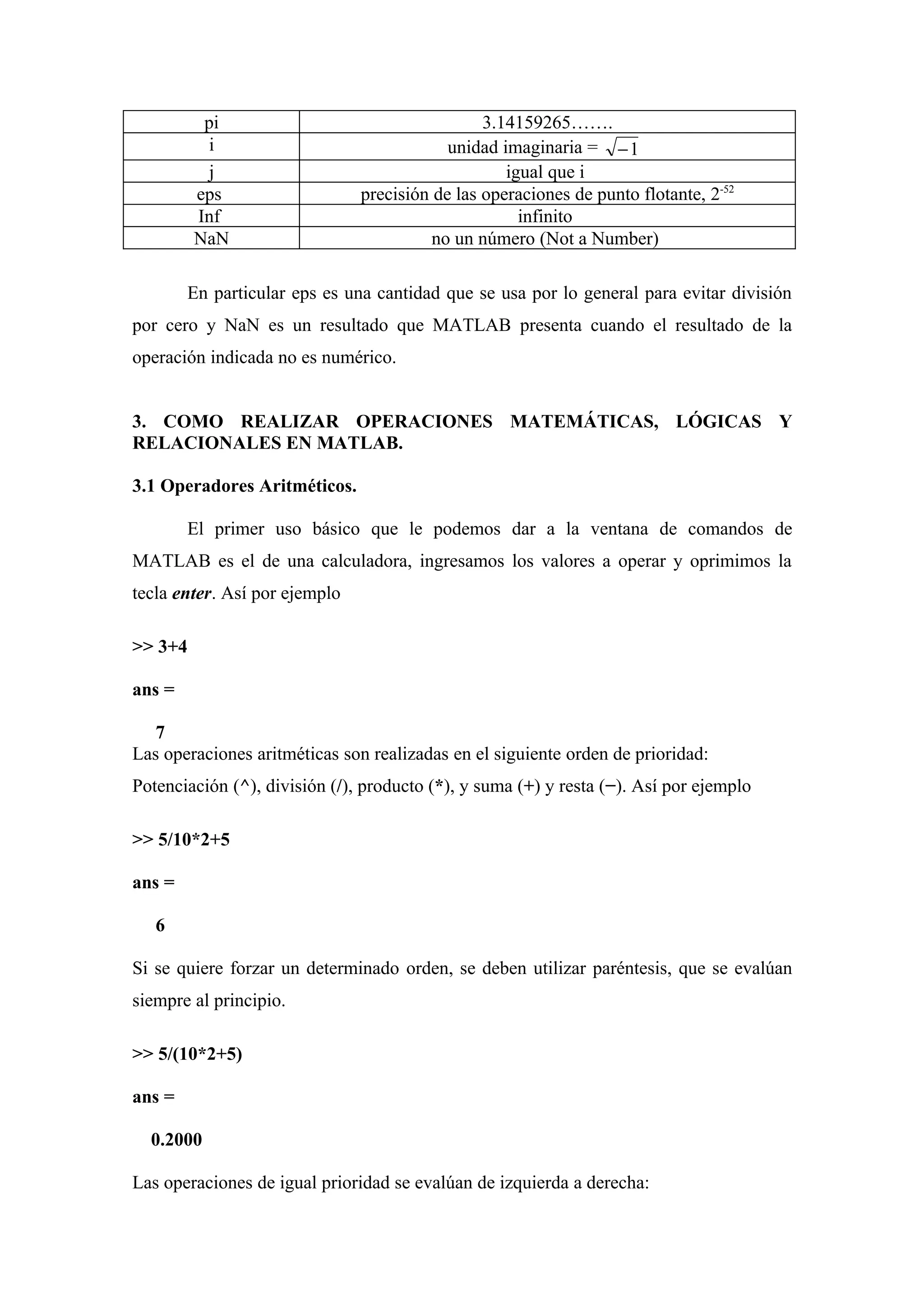 pi                                    3.14159265…….
           i                               unidad imaginaria = − 1
           j                                       igual que i
         eps                   precisión de las operaciones de punto flotante, 2-52
         Inf                                         infinito
         NaN                             no un número (Not a Number)

        En particular eps es una cantidad que se usa por lo general para evitar división
por cero y NaN es un resultado que MATLAB presenta cuando el resultado de la
operación indicada no es numérico.


3. COMO REALIZAR OPERACIONES MATEMÁTICAS, LÓGICAS Y
RELACIONALES EN MATLAB.

3.1 Operadores Aritméticos.

        El primer uso básico que le podemos dar a la ventana de comandos de
MATLAB es el de una calculadora, ingresamos los valores a operar y oprimimos la
tecla enter. Así por ejemplo

>> 3+4

ans =

   7
Las operaciones aritméticas son realizadas en el siguiente orden de prioridad:
Potenciación (^), división (/), producto (*), y suma (+) y resta (−). Así por ejemplo

>> 5/10*2+5

ans =

   6

Si se quiere forzar un determinado orden, se deben utilizar paréntesis, que se evalúan
siempre al principio.

>> 5/(10*2+5)

ans =

  0.2000

Las operaciones de igual prioridad se evalúan de izquierda a derecha:
 